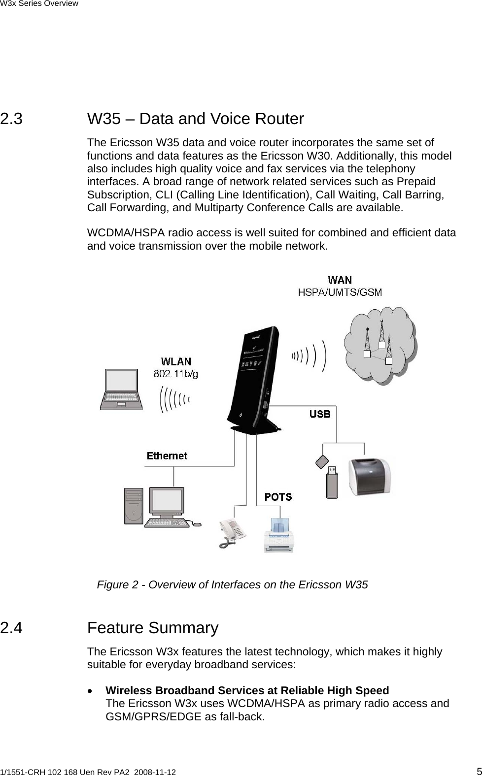 W3x Series Overview  2.3  W35 – Data and Voice Router The Ericsson W35 data and voice router incorporates the same set of functions and data features as the Ericsson W30. Additionally, this model also includes high quality voice and fax services via the telephony interfaces. A broad range of network related services such as Prepaid Subscription, CLI (Calling Line Identification), Call Waiting, Call Barring, Call Forwarding, and Multiparty Conference Calls are available.  WCDMA/HSPA radio access is well suited for combined and efficient data and voice transmission over the mobile network.  Figure 2 - Overview of Interfaces on the Ericsson W35 2.4 Feature Summary The Ericsson W3x features the latest technology, which makes it highly suitable for everyday broadband services: • Wireless Broadband Services at Reliable High Speed The Ericsson W3x uses WCDMA/HSPA as primary radio access and GSM/GPRS/EDGE as fall-back. 1/1551-CRH 102 168 Uen Rev PA2  2008-11-12 5 