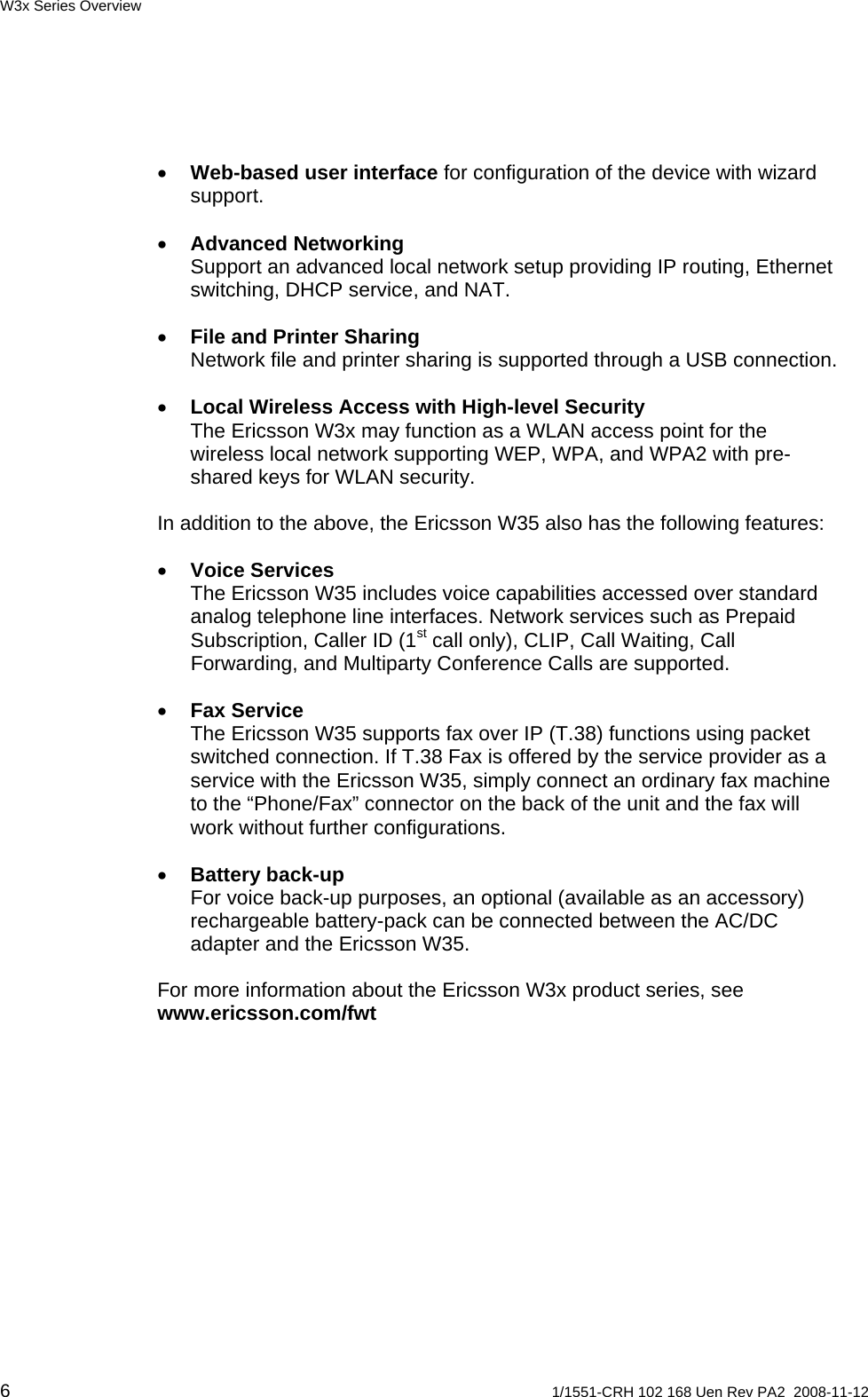 W3x Series Overview • Web-based user interface for configuration of the device with wizard support. • Advanced Networking Support an advanced local network setup providing IP routing, Ethernet switching, DHCP service, and NAT. • File and Printer Sharing Network file and printer sharing is supported through a USB connection. • Local Wireless Access with High-level Security The Ericsson W3x may function as a WLAN access point for the wireless local network supporting WEP, WPA, and WPA2 with pre-shared keys for WLAN security. In addition to the above, the Ericsson W35 also has the following features: • Voice Services The Ericsson W35 includes voice capabilities accessed over standard analog telephone line interfaces. Network services such as Prepaid Subscription, Caller ID (1st call only), CLIP, Call Waiting, Call Forwarding, and Multiparty Conference Calls are supported. • Fax Service The Ericsson W35 supports fax over IP (T.38) functions using packet switched connection. If T.38 Fax is offered by the service provider as a service with the Ericsson W35, simply connect an ordinary fax machine to the “Phone/Fax” connector on the back of the unit and the fax will work without further configurations.  • Battery back-up For voice back-up purposes, an optional (available as an accessory) rechargeable battery-pack can be connected between the AC/DC adapter and the Ericsson W35.  For more information about the Ericsson W3x product series, see www.ericsson.com/fwt  6  1/1551-CRH 102 168 Uen Rev PA2  2008-11-12 