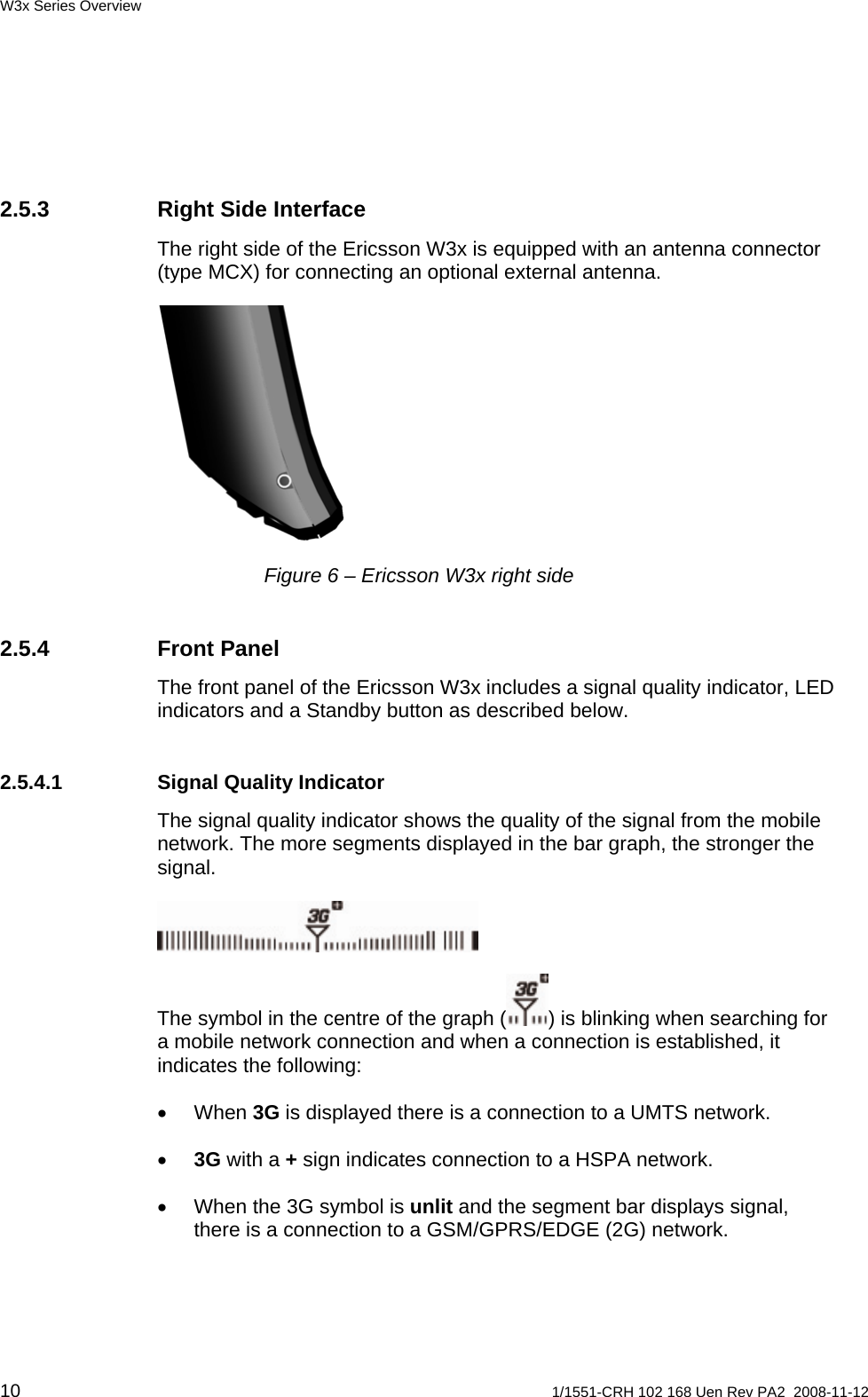 W3x Series Overview 2.5.3  Right Side Interface The right side of the Ericsson W3x is equipped with an antenna connector (type MCX) for connecting an optional external antenna.  Figure 6 – Ericsson W3x right side 2.5.4 Front Panel The front panel of the Ericsson W3x includes a signal quality indicator, LED indicators and a Standby button as described below.  2.5.4.1  Signal Quality Indicator The signal quality indicator shows the quality of the signal from the mobile network. The more segments displayed in the bar graph, the stronger the signal.  The symbol in the centre of the graph ( ) is blinking when searching for a mobile network connection and when a connection is established, it indicates the following: • When 3G is displayed there is a connection to a UMTS network.  • 3G with a + sign indicates connection to a HSPA network.  •  When the 3G symbol is unlit and the segment bar displays signal, there is a connection to a GSM/GPRS/EDGE (2G) network.  10  1/1551-CRH 102 168 Uen Rev PA2  2008-11-12 