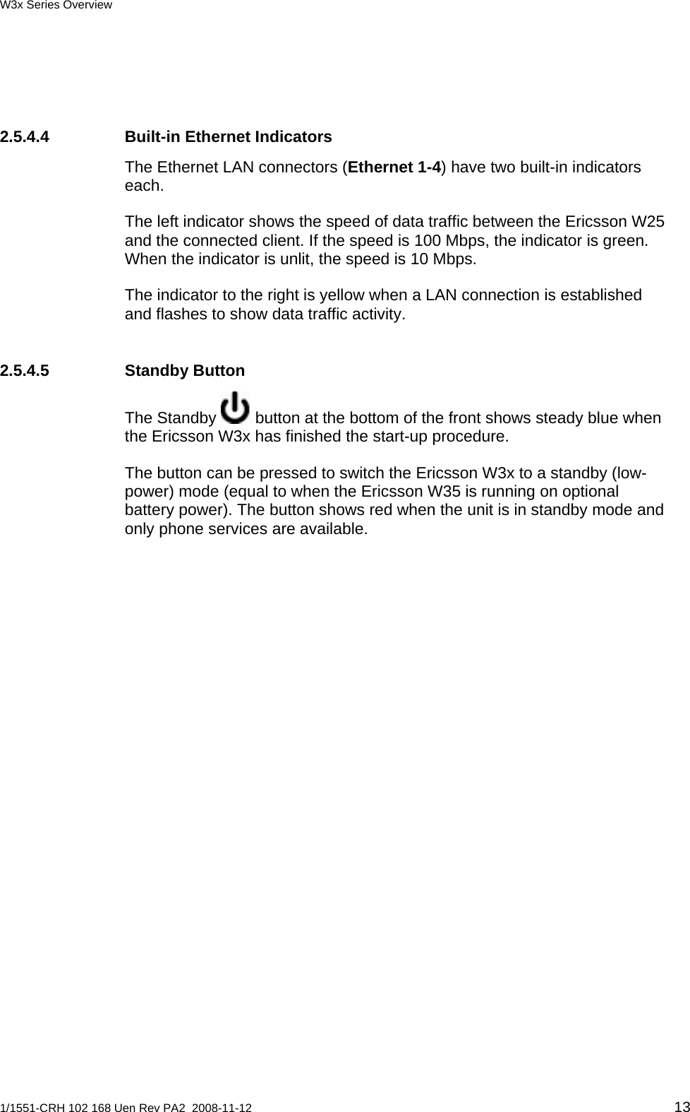W3x Series Overview  2.5.4.4  Built-in Ethernet Indicators The Ethernet LAN connectors (Ethernet 1-4) have two built-in indicators each.  The left indicator shows the speed of data traffic between the Ericsson W25 and the connected client. If the speed is 100 Mbps, the indicator is green. When the indicator is unlit, the speed is 10 Mbps. The indicator to the right is yellow when a LAN connection is established and flashes to show data traffic activity. 2.5.4.5 Standby Button The Standby   button at the bottom of the front shows steady blue when the Ericsson W3x has finished the start-up procedure. The button can be pressed to switch the Ericsson W3x to a standby (low-power) mode (equal to when the Ericsson W35 is running on optional battery power). The button shows red when the unit is in standby mode and only phone services are available.    1/1551-CRH 102 168 Uen Rev PA2  2008-11-12 13 