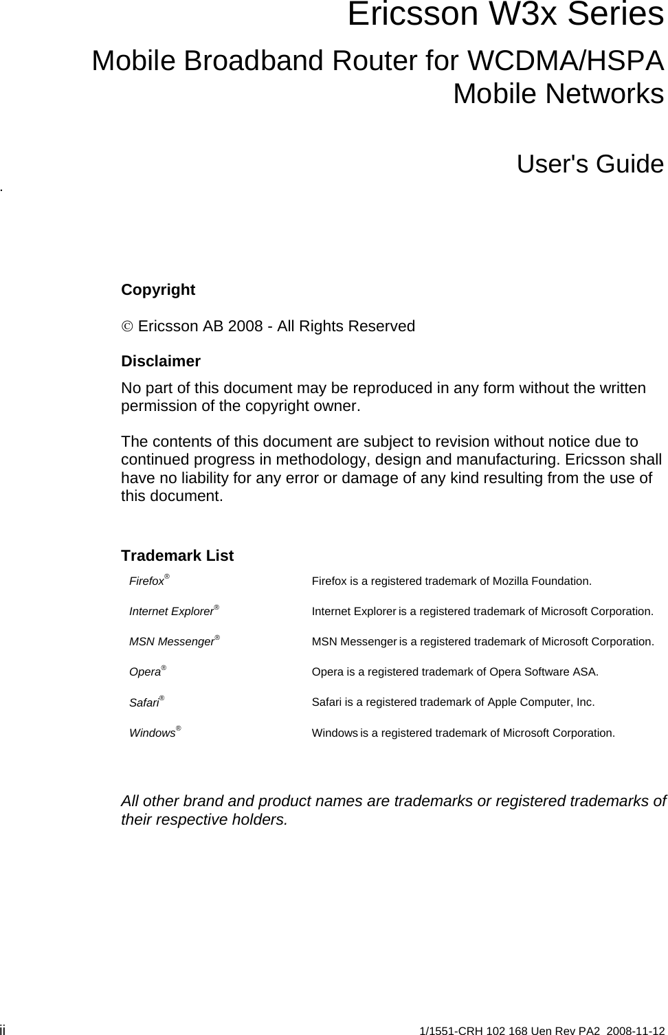 Ericsson W3x SeriesMobile Broadband Router for WCDMA/HSPA Mobile NetworksUser&apos;s Guide. Copyright © Ericsson AB 2008 - All Rights Reserved Disclaimer No part of this document may be reproduced in any form without the written permission of the copyright owner.  The contents of this document are subject to revision without notice due to continued progress in methodology, design and manufacturing. Ericsson shall have no liability for any error or damage of any kind resulting from the use of this document. Trademark List Firefox®  Firefox is a registered trademark of Mozilla Foundation. Internet Explorer is a registered trademark of Microsoft Corporation. Internet Explorer® MSN Messenger is a registered trademark of Microsoft Corporation. MSN Messenger® Opera® Opera is a registered trademark of Opera Software ASA. Safari® Safari is a registered trademark of Apple Computer, Inc. Windows is a registered trademark of Microsoft Corporation. Windows®  All other brand and product names are trademarks or registered trademarks of their respective holders.   ii  1/1551-CRH 102 168 Uen Rev PA2  2008-11-12 