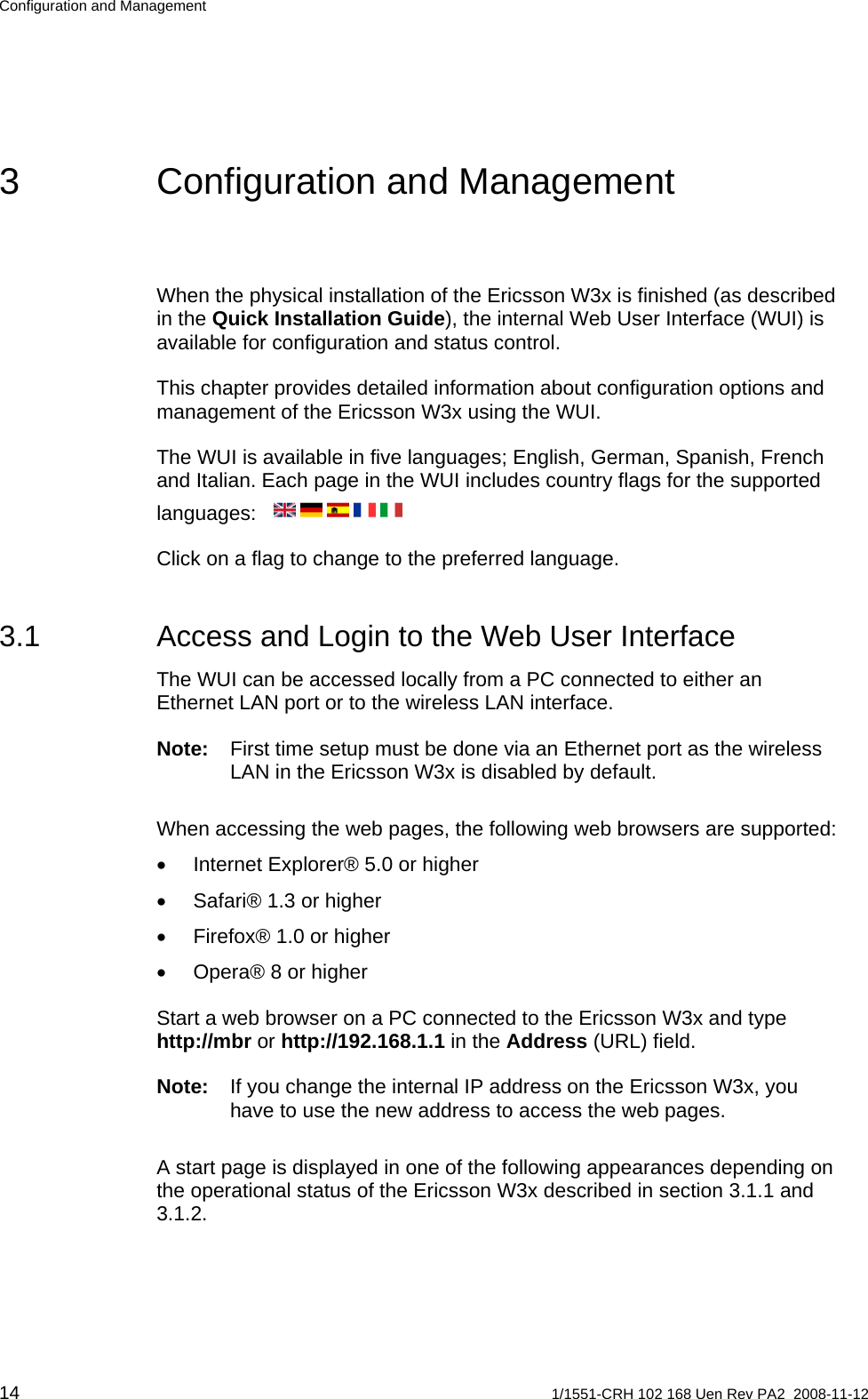 Configuration and Management 3  Configuration and Management When the physical installation of the Ericsson W3x is finished (as described in the Quick Installation Guide), the internal Web User Interface (WUI) is available for configuration and status control.  This chapter provides detailed information about configuration options and management of the Ericsson W3x using the WUI. The WUI is available in five languages; English, German, Spanish, French and Italian. Each page in the WUI includes country flags for the supported languages:   Click on a flag to change to the preferred language.  3.1  Access and Login to the Web User Interface The WUI can be accessed locally from a PC connected to either an Ethernet LAN port or to the wireless LAN interface. Note:  First time setup must be done via an Ethernet port as the wireless LAN in the Ericsson W3x is disabled by default. When accessing the web pages, the following web browsers are supported: •  Internet Explorer® 5.0 or higher •  Safari® 1.3 or higher •  Firefox® 1.0 or higher •  Opera® 8 or higher Start a web browser on a PC connected to the Ericsson W3x and type http://mbr or http://192.168.1.1 in the Address (URL) field.  Note:  If you change the internal IP address on the Ericsson W3x, you have to use the new address to access the web pages. A start page is displayed in one of the following appearances depending on the operational status of the Ericsson W3x described in section 3.1.1 and 3.1.2. 14  1/1551-CRH 102 168 Uen Rev PA2  2008-11-12 