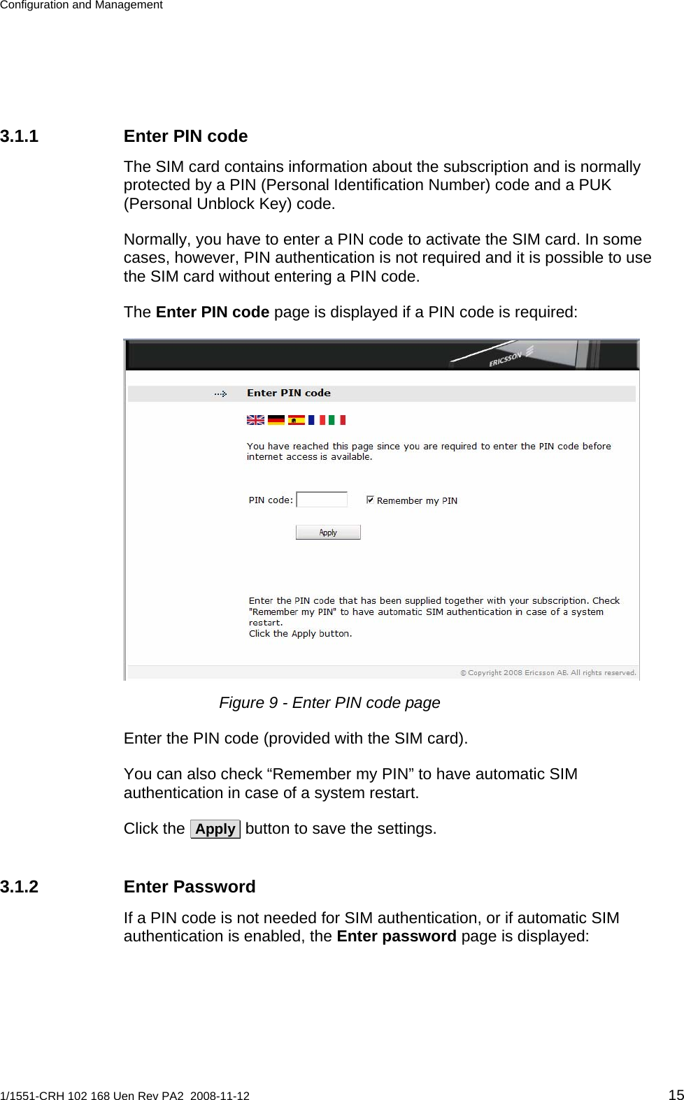 Configuration and Management  3.1.1  Enter PIN code The SIM card contains information about the subscription and is normally protected by a PIN (Personal Identification Number) code and a PUK (Personal Unblock Key) code. Normally, you have to enter a PIN code to activate the SIM card. In some cases, however, PIN authentication is not required and it is possible to use the SIM card without entering a PIN code. The Enter PIN code page is displayed if a PIN code is required:  Figure 9 - Enter PIN code page Enter the PIN code (provided with the SIM card). You can also check “Remember my PIN” to have automatic SIM authentication in case of a system restart. Click the  Apply  button to save the settings. 3.1.2 Enter Password If a PIN code is not needed for SIM authentication, or if automatic SIM authentication is enabled, the Enter password page is displayed: 1/1551-CRH 102 168 Uen Rev PA2  2008-11-12 15 