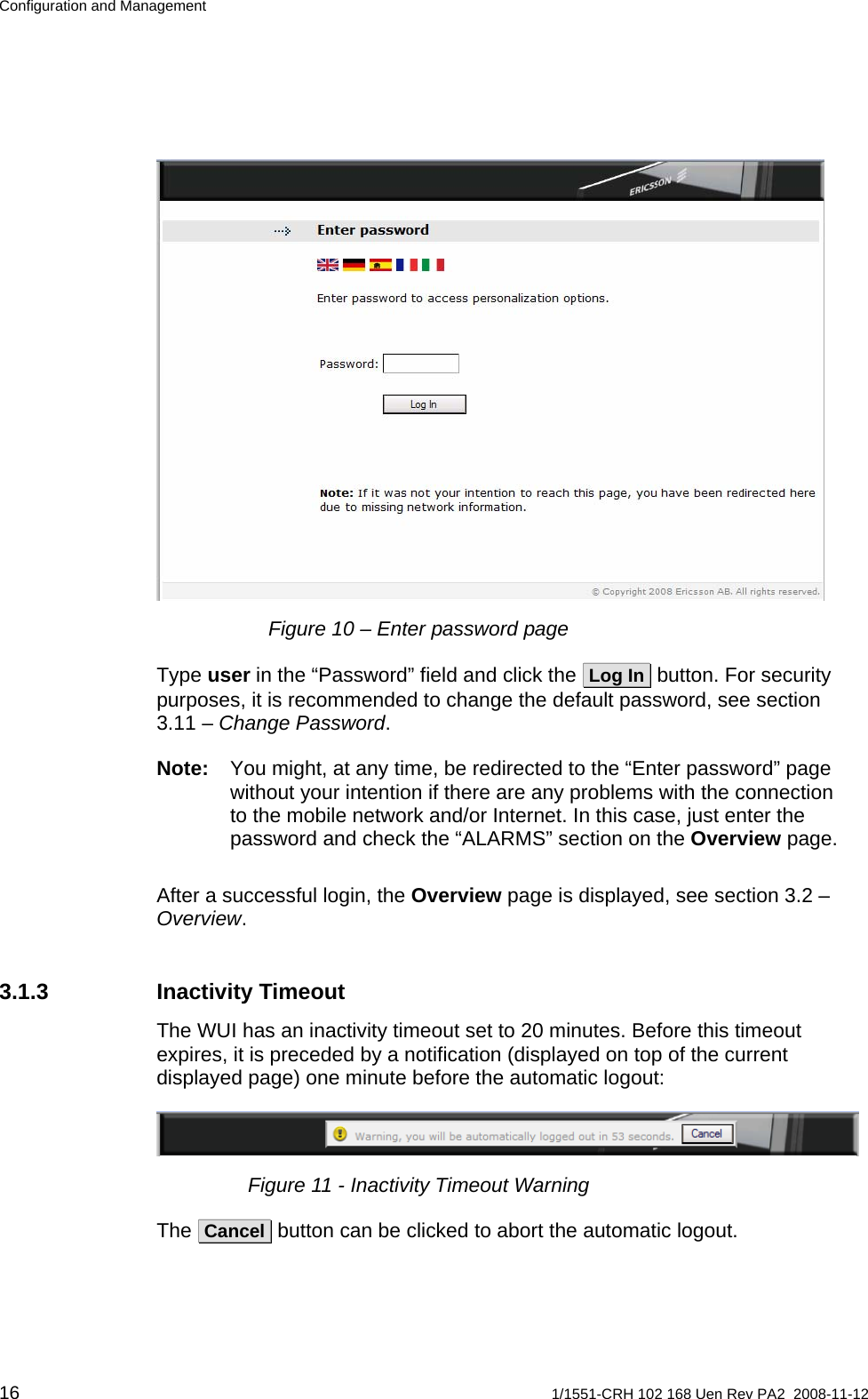 Configuration and Management  Figure 10 – Enter password page Type user in the “Password” field and click the  Log In  button. For security purposes, it is recommended to change the default password, see section 3.11 – Change Password. Note:  You might, at any time, be redirected to the “Enter password” page without your intention if there are any problems with the connection to the mobile network and/or Internet. In this case, just enter the password and check the “ALARMS” section on the Overview page. After a successful login, the Overview page is displayed, see section 3.2 – Overview. 3.1.3 Inactivity Timeout The WUI has an inactivity timeout set to 20 minutes. Before this timeout expires, it is preceded by a notification (displayed on top of the current displayed page) one minute before the automatic logout:  Figure 11 - Inactivity Timeout Warning The  Cancel  button can be clicked to abort the automatic logout. 16  1/1551-CRH 102 168 Uen Rev PA2  2008-11-12 