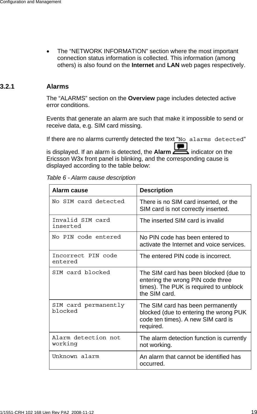 Configuration and Management  •  The “NETWORK INFORMATION” section where the most important connection status information is collected. This information (among others) is also found on the Internet and LAN web pages respectively. 3.2.1 Alarms The “ALARMS” section on the Overview page includes detected active error conditions. Events that generate an alarm are such that make it impossible to send or receive data, e.g. SIM card missing. If there are no alarms currently detected the text &quot;No alarms detected&quot; is displayed. If an alarm is detected, the Alarm  indicator on the Ericsson W3x front panel is blinking, and the corresponding cause is displayed according to the table below: Table 6 - Alarm cause description Alarm cause  Description There is no SIM card inserted, or the SIM card is not correctly inserted. No SIM card detected The inserted SIM card is invalid Invalid SIM card inserted No PIN code has been entered to activate the Internet and voice services. No PIN code entered The entered PIN code is incorrect. Incorrect PIN code entered The SIM card has been blocked (due to entering the wrong PIN code three times). The PUK is required to unblock the SIM card. SIM card blocked The SIM card has been permanently blocked (due to entering the wrong PUK code ten times). A new SIM card is required. SIM card permanently blocked The alarm detection function is currently not working. Alarm detection not working An alarm that cannot be identified has occurred. Unknown alarm 1/1551-CRH 102 168 Uen Rev PA2  2008-11-12 19 