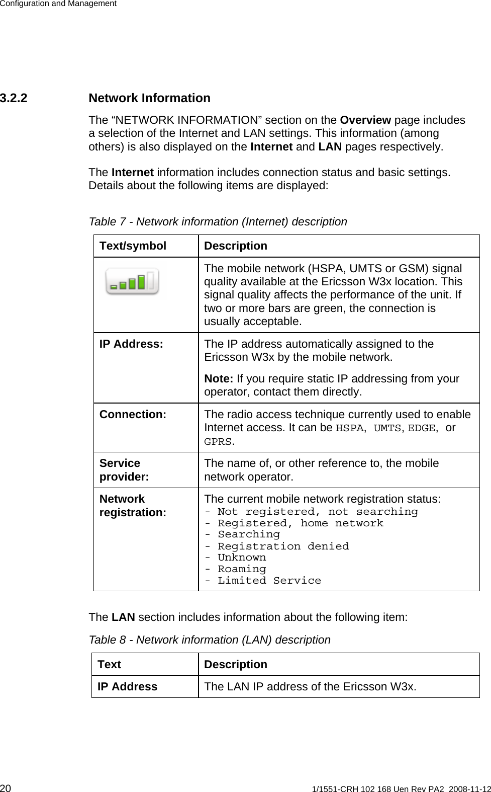 Configuration and Management 3.2.2 Network Information The “NETWORK INFORMATION” section on the Overview page includes a selection of the Internet and LAN settings. This information (among others) is also displayed on the Internet and LAN pages respectively. The Internet information includes connection status and basic settings. Details about the following items are displayed:  Table 7 - Network information (Internet) description Text/symbol Description The mobile network (HSPA, UMTS or GSM) signal quality available at the Ericsson W3x location. This signal quality affects the performance of the unit. If two or more bars are green, the connection is usually acceptable.  The IP address automatically assigned to the Ericsson W3x by the mobile network. IP Address: Note: If you require static IP addressing from your operator, contact them directly. The radio access technique currently used to enable Internet access. It can be HSPA, UMTS, EDGE, or GPRS. Connection: The name of, or other reference to, the mobile network operator. Service provider: The current mobile network registration status: - Not registered, not searching - Registered, home network - Searching - Registration denied - Unknown - Roaming - Limited Service Network registration:  The LAN section includes information about the following item: Table 8 - Network information (LAN) description Text Description The LAN IP address of the Ericsson W3x. IP Address  20  1/1551-CRH 102 168 Uen Rev PA2  2008-11-12 