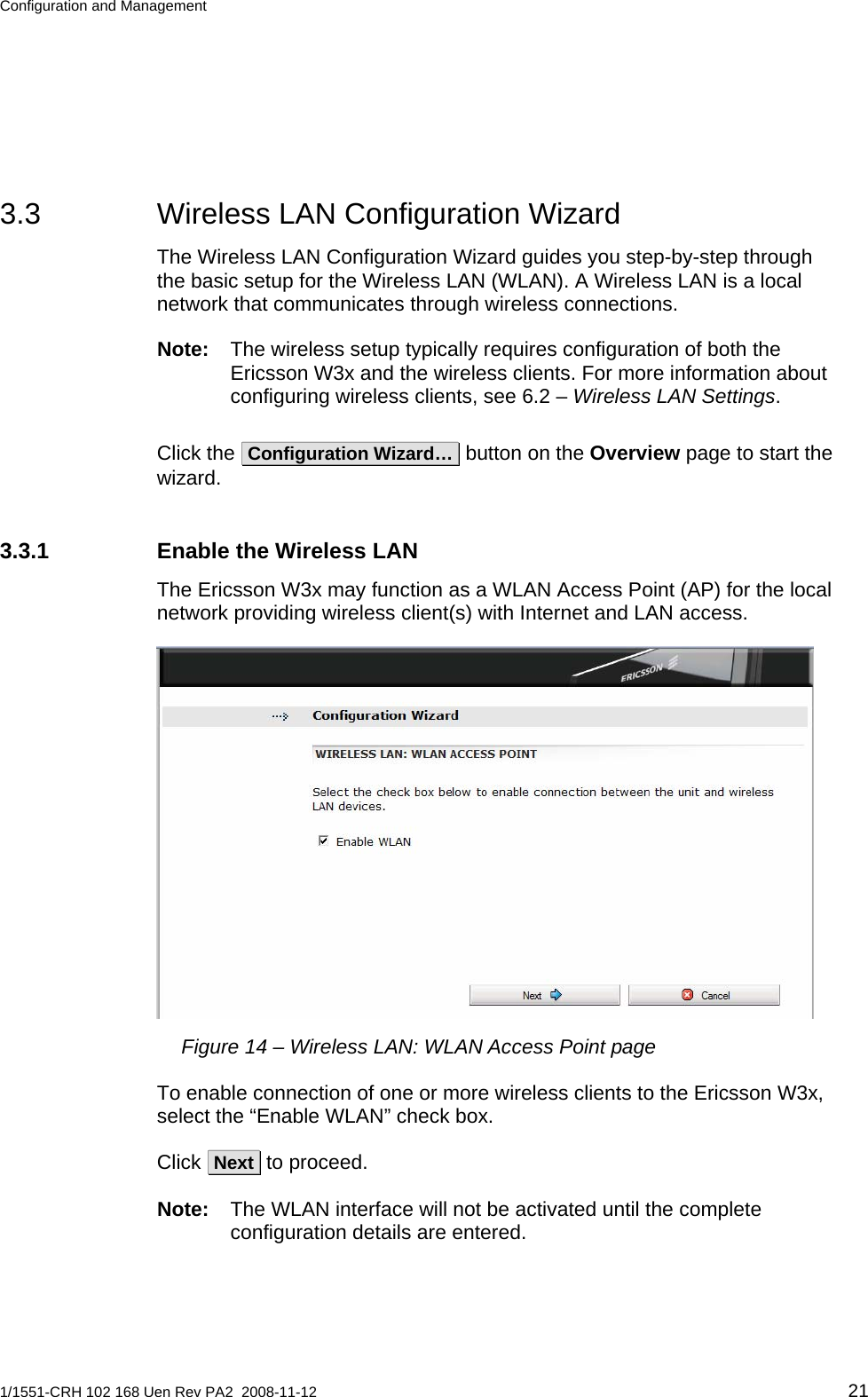 Configuration and Management  3.3  Wireless LAN Configuration Wizard The Wireless LAN Configuration Wizard guides you step-by-step through the basic setup for the Wireless LAN (WLAN). A Wireless LAN is a local network that communicates through wireless connections. Note:  The wireless setup typically requires configuration of both the Ericsson W3x and the wireless clients. For more information about configuring wireless clients, see 6.2 – Wireless LAN Settings. Click the  Configuration Wizard…  button on the Overview page to start the wizard.  3.3.1  Enable the Wireless LAN The Ericsson W3x may function as a WLAN Access Point (AP) for the local network providing wireless client(s) with Internet and LAN access.  Figure 14 – Wireless LAN: WLAN Access Point page To enable connection of one or more wireless clients to the Ericsson W3x, select the “Enable WLAN” check box.  Click  Next  to proceed.  Note:  The WLAN interface will not be activated until the complete configuration details are entered.  1/1551-CRH 102 168 Uen Rev PA2  2008-11-12 21 