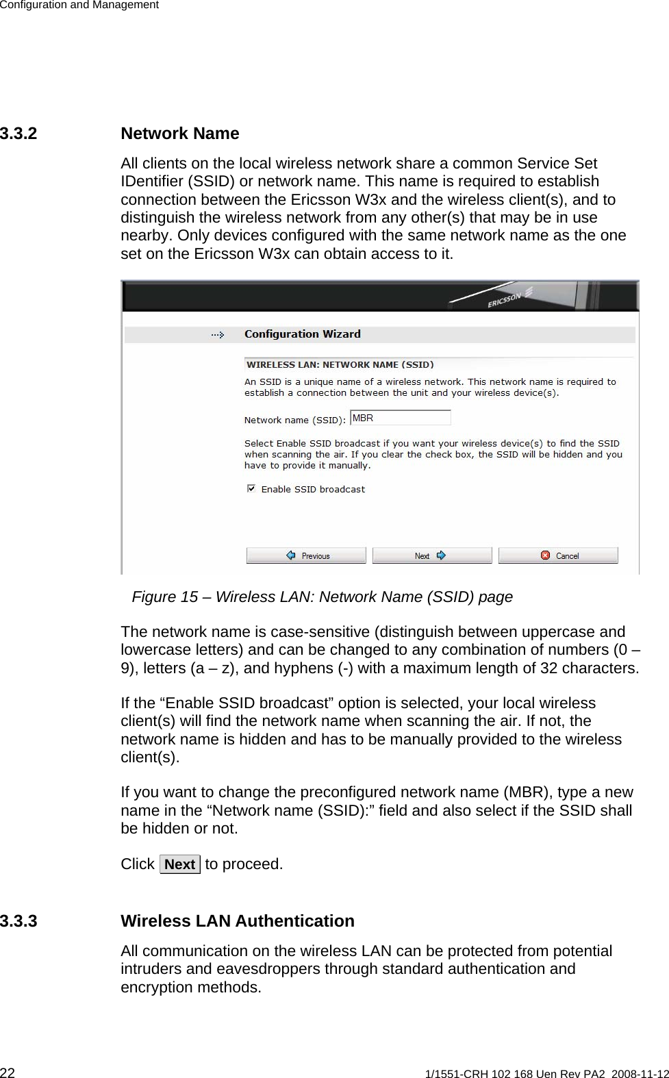 Configuration and Management 3.3.2 Network Name All clients on the local wireless network share a common Service Set IDentifier (SSID) or network name. This name is required to establish connection between the Ericsson W3x and the wireless client(s), and to distinguish the wireless network from any other(s) that may be in use nearby. Only devices configured with the same network name as the one set on the Ericsson W3x can obtain access to it.  Figure 15 – Wireless LAN: Network Name (SSID) page The network name is case-sensitive (distinguish between uppercase and lowercase letters) and can be changed to any combination of numbers (0 – 9), letters (a – z), and hyphens (-) with a maximum length of 32 characters.  If the “Enable SSID broadcast” option is selected, your local wireless client(s) will find the network name when scanning the air. If not, the network name is hidden and has to be manually provided to the wireless client(s). If you want to change the preconfigured network name (MBR), type a new name in the “Network name (SSID):” field and also select if the SSID shall be hidden or not. Click  Next  to proceed. 3.3.3 Wireless LAN Authentication All communication on the wireless LAN can be protected from potential intruders and eavesdroppers through standard authentication and encryption methods.  22  1/1551-CRH 102 168 Uen Rev PA2  2008-11-12 