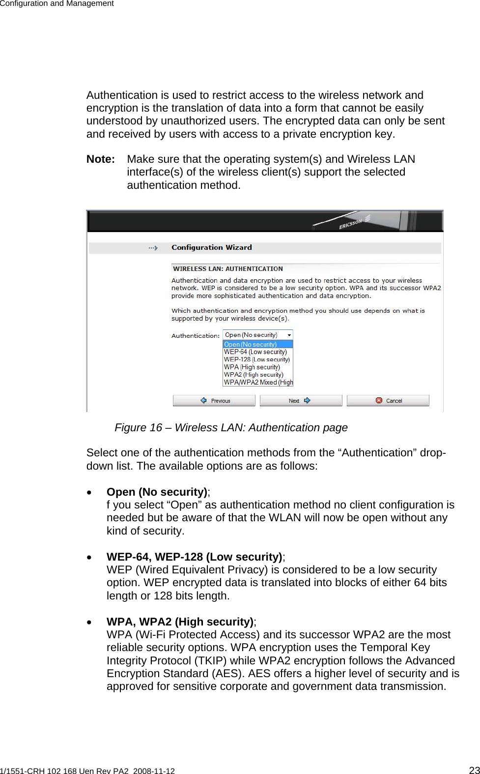 Configuration and Management  Authentication is used to restrict access to the wireless network and encryption is the translation of data into a form that cannot be easily understood by unauthorized users. The encrypted data can only be sent and received by users with access to a private encryption key.  Note:  Make sure that the operating system(s) and Wireless LAN interface(s) of the wireless client(s) support the selected authentication method.  Figure 16 – Wireless LAN: Authentication page Select one of the authentication methods from the “Authentication” drop-down list. The available options are as follows: • Open (No security); f you select “Open” as authentication method no client configuration is needed but be aware of that the WLAN will now be open without any kind of security.  • WEP-64, WEP-128 (Low security);  WEP (Wired Equivalent Privacy) is considered to be a low security option. WEP encrypted data is translated into blocks of either 64 bits length or 128 bits length. • WPA, WPA2 (High security); WPA (Wi-Fi Protected Access) and its successor WPA2 are the most reliable security options. WPA encryption uses the Temporal Key Integrity Protocol (TKIP) while WPA2 encryption follows the Advanced Encryption Standard (AES). AES offers a higher level of security and is approved for sensitive corporate and government data transmission. 1/1551-CRH 102 168 Uen Rev PA2  2008-11-12 23 