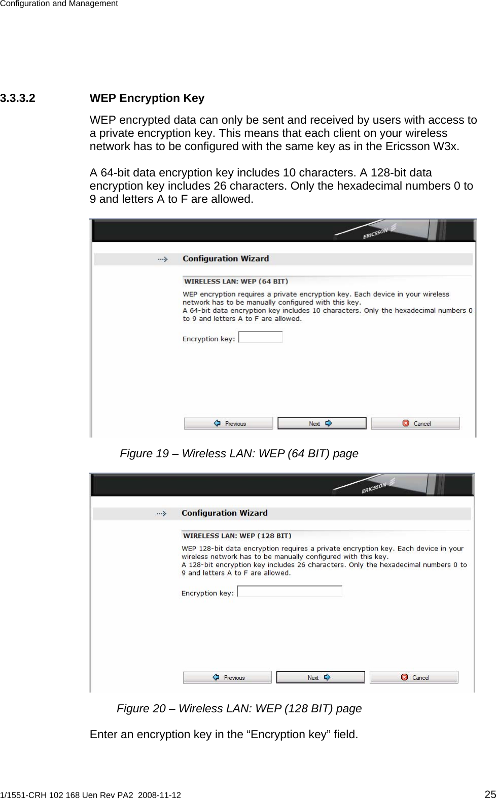 Configuration and Management  3.3.3.2  WEP Encryption Key WEP encrypted data can only be sent and received by users with access to a private encryption key. This means that each client on your wireless network has to be configured with the same key as in the Ericsson W3x. A 64-bit data encryption key includes 10 characters. A 128-bit data encryption key includes 26 characters. Only the hexadecimal numbers 0 to 9 and letters A to F are allowed.  Figure 19 – Wireless LAN: WEP (64 BIT) page  Figure 20 – Wireless LAN: WEP (128 BIT) page Enter an encryption key in the “Encryption key” field.  1/1551-CRH 102 168 Uen Rev PA2  2008-11-12 25 