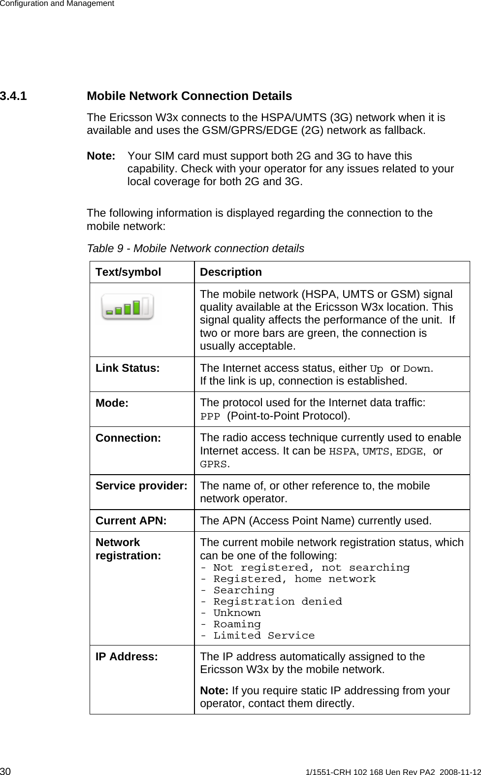 Configuration and Management 3.4.1  Mobile Network Connection Details The Ericsson W3x connects to the HSPA/UMTS (3G) network when it is available and uses the GSM/GPRS/EDGE (2G) network as fallback.   Note:  Your SIM card must support both 2G and 3G to have this capability. Check with your operator for any issues related to your local coverage for both 2G and 3G. The following information is displayed regarding the connection to the mobile network: Table 9 - Mobile Network connection details Text/symbol Description The mobile network (HSPA, UMTS or GSM) signal quality available at the Ericsson W3x location. This signal quality affects the performance of the unit.  If two or more bars are green, the connection is usually acceptable.  The Internet access status, either Up or Down.  If the link is up, connection is established. Link Status: The protocol used for the Internet data traffic: PPP (Point-to-Point Protocol). Mode: The radio access technique currently used to enable Internet access. It can be HSPA, UMTS, EDGE, or GPRS. Connection: The name of, or other reference to, the mobile network operator. Service provider: The APN (Access Point Name) currently used. Current APN: The current mobile network registration status, which can be one of the following: - Not registered, not searching - Registered, home network - Searching - Registration denied - Unknown - Roaming - Limited Service Network registration: The IP address automatically assigned to the Ericsson W3x by the mobile network. IP Address: Note: If you require static IP addressing from your operator, contact them directly. 30  1/1551-CRH 102 168 Uen Rev PA2  2008-11-12 