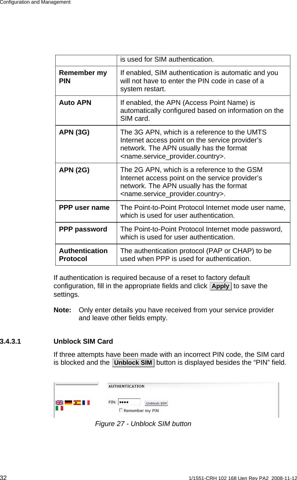 Configuration and Management is used for SIM authentication. If enabled, SIM authentication is automatic and you will not have to enter the PIN code in case of a system restart. Remember my PIN If enabled, the APN (Access Point Name) is automatically configured based on information on the SIM card. Auto APN The 3G APN, which is a reference to the UMTS Internet access point on the service provider’s network. The APN usually has the format &lt;name.service_provider.country&gt;. APN (3G) The 2G APN, which is a reference to the GSM Internet access point on the service provider’s network. The APN usually has the format &lt;name.service_provider.country&gt;. APN (2G) The Point-to-Point Protocol Internet mode user name, which is used for user authentication. PPP user name The Point-to-Point Protocol Internet mode password, which is used for user authentication. PPP password The authentication protocol (PAP or CHAP) to be used when PPP is used for authentication. Authentication Protocol  If authentication is required because of a reset to factory default configuration, fill in the appropriate fields and click  Apply  to save the settings. Note:  Only enter details you have received from your service provider and leave other fields empty.  3.4.3.1  Unblock SIM Card If three attempts have been made with an incorrect PIN code, the SIM card is blocked and the  Unblock SIM  button is displayed besides the “PIN” field.    Figure 27 - Unblock SIM button  32  1/1551-CRH 102 168 Uen Rev PA2  2008-11-12 