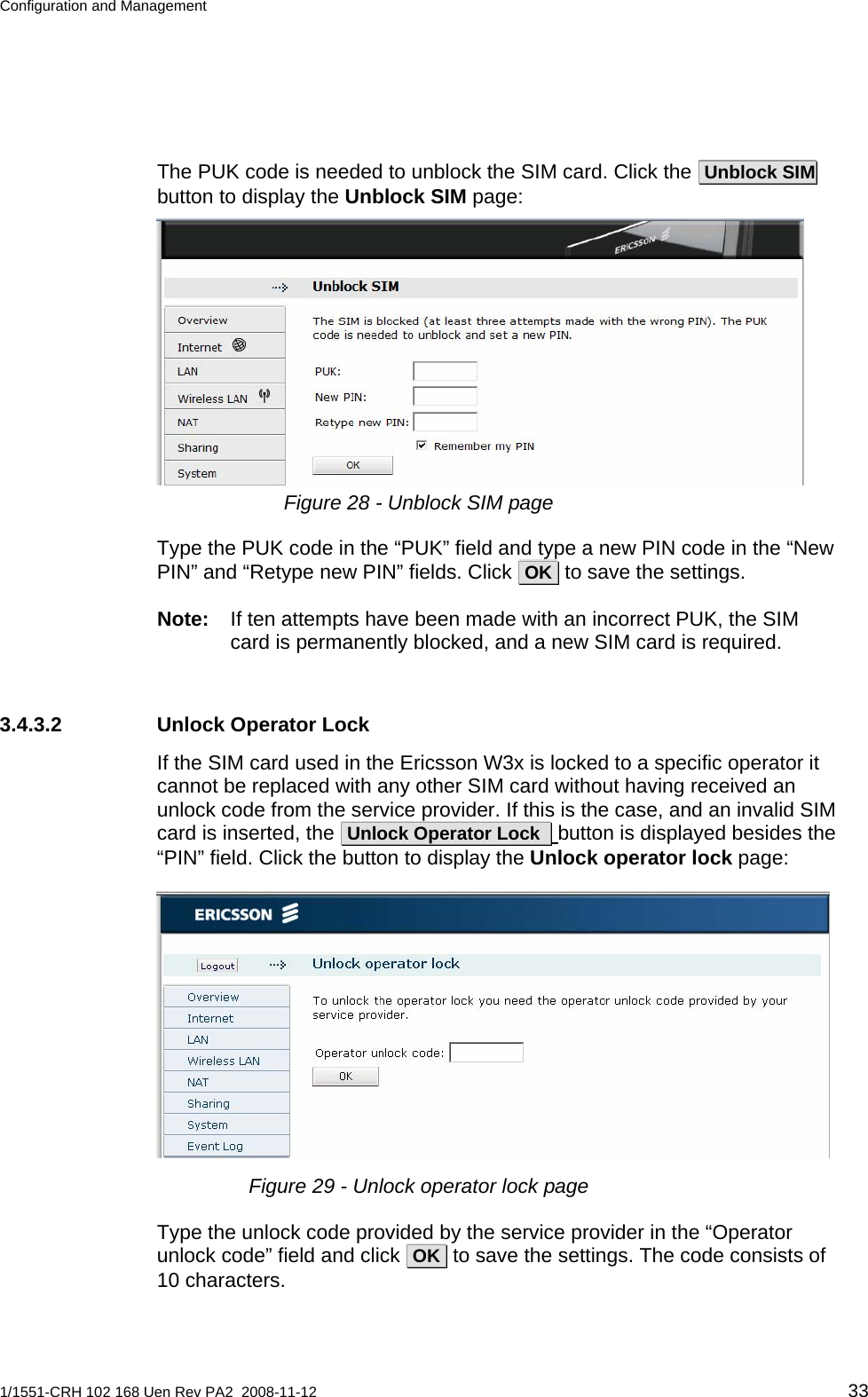 Configuration and Management  The PUK code is needed to unblock the SIM card. Click the  Unblock SIM   button to display the Unblock SIM page:  Figure 28 - Unblock SIM page Type the PUK code in the “PUK” field and type a new PIN code in the “New PIN” and “Retype new PIN” fields. Click  OK  to save the settings. Note:  If ten attempts have been made with an incorrect PUK, the SIM card is permanently blocked, and a new SIM card is required. 3.4.3.2  Unlock Operator Lock If the SIM card used in the Ericsson W3x is locked to a specific operator it cannot be replaced with any other SIM card without having received an unlock code from the service provider. If this is the case, and an invalid SIM card is inserted, the  Unlock Operator Lock   button is displayed besides the “PIN” field. Click the button to display the Unlock operator lock page:  Figure 29 - Unlock operator lock page Type the unlock code provided by the service provider in the “Operator unlock code” field and click  OK  to save the settings. The code consists of 10 characters. 1/1551-CRH 102 168 Uen Rev PA2  2008-11-12 33 