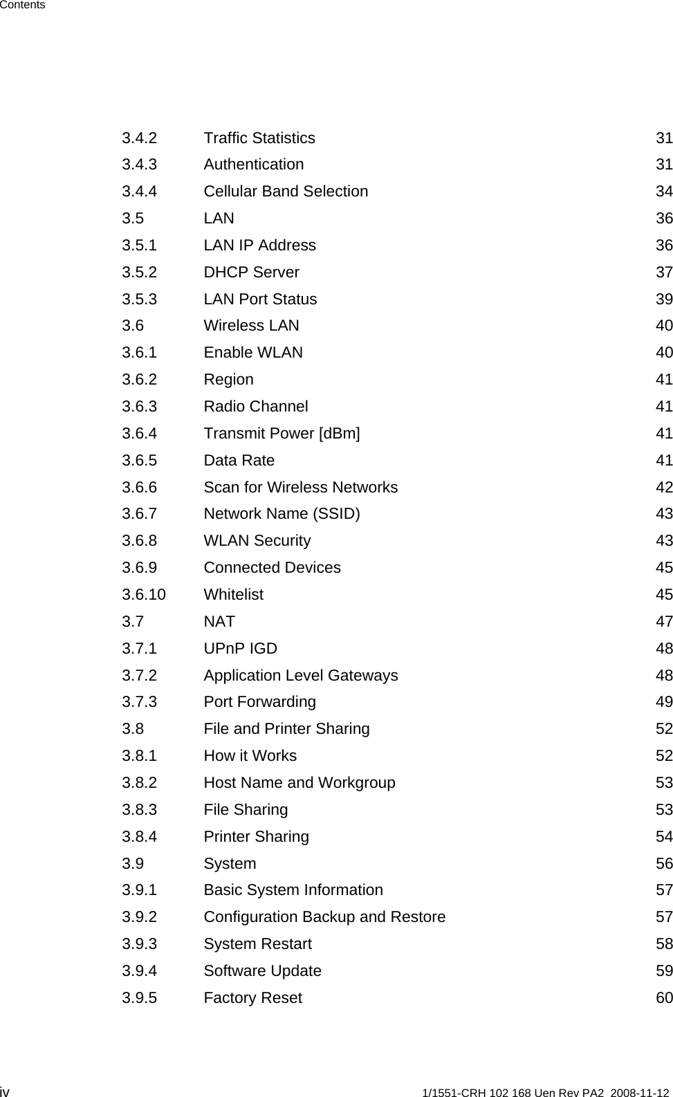 Contents 3.4.2 Traffic Statistics  31 3.4.3 Authentication 31 3.4.4 Cellular Band Selection  34 3.5 LAN 36 3.5.1 LAN IP Address  36 3.5.2 DHCP Server  37 3.5.3 LAN Port Status  39 3.6 Wireless LAN  40 3.6.1 Enable WLAN  40 3.6.2 Region 41 3.6.3 Radio Channel  41 3.6.4 Transmit Power [dBm]  41 3.6.5 Data Rate  41 3.6.6 Scan for Wireless Networks  42 3.6.7 Network Name (SSID)  43 3.6.8 WLAN Security  43 3.6.9 Connected Devices  45 3.6.10 Whitelist 45 3.7 NAT 47 3.7.1 UPnP IGD  48 3.7.2 Application Level Gateways  48 3.7.3 Port Forwarding  49 3.8 File and Printer Sharing  52 3.8.1 How it Works  52 3.8.2 Host Name and Workgroup  53 3.8.3 File Sharing  53 3.8.4 Printer Sharing  54 3.9 System 56 3.9.1 Basic System Information  57 3.9.2 Configuration Backup and Restore  57 3.9.3 System Restart  58 3.9.4 Software Update  59 3.9.5 Factory Reset  60 iv  1/1551-CRH 102 168 Uen Rev PA2  2008-11-12 