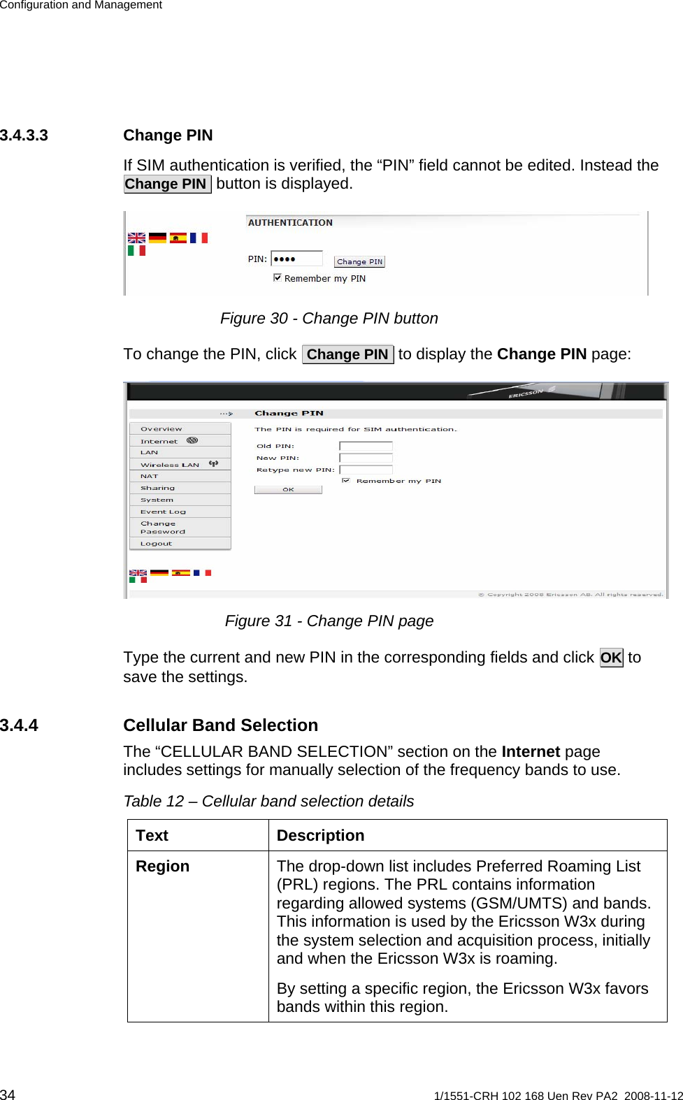 Configuration and Management 3.4.3.3 Change PIN If SIM authentication is verified, the “PIN” field cannot be edited. Instead the  Change PIN  button is displayed.   Figure 30 - Change PIN button To change the PIN, click  Change PIN  to display the Change PIN page:  Figure 31 - Change PIN page Type the current and new PIN in the corresponding fields and click OK to save the settings. 3.4.4  Cellular Band Selection The “CELLULAR BAND SELECTION” section on the Internet page includes settings for manually selection of the frequency bands to use.  Table 12 – Cellular band selection details Text Description The drop-down list includes Preferred Roaming List (PRL) regions. The PRL contains information regarding allowed systems (GSM/UMTS) and bands. This information is used by the Ericsson W3x during the system selection and acquisition process, initially and when the Ericsson W3x is roaming. Region By setting a specific region, the Ericsson W3x favors bands within this region. 34  1/1551-CRH 102 168 Uen Rev PA2  2008-11-12 