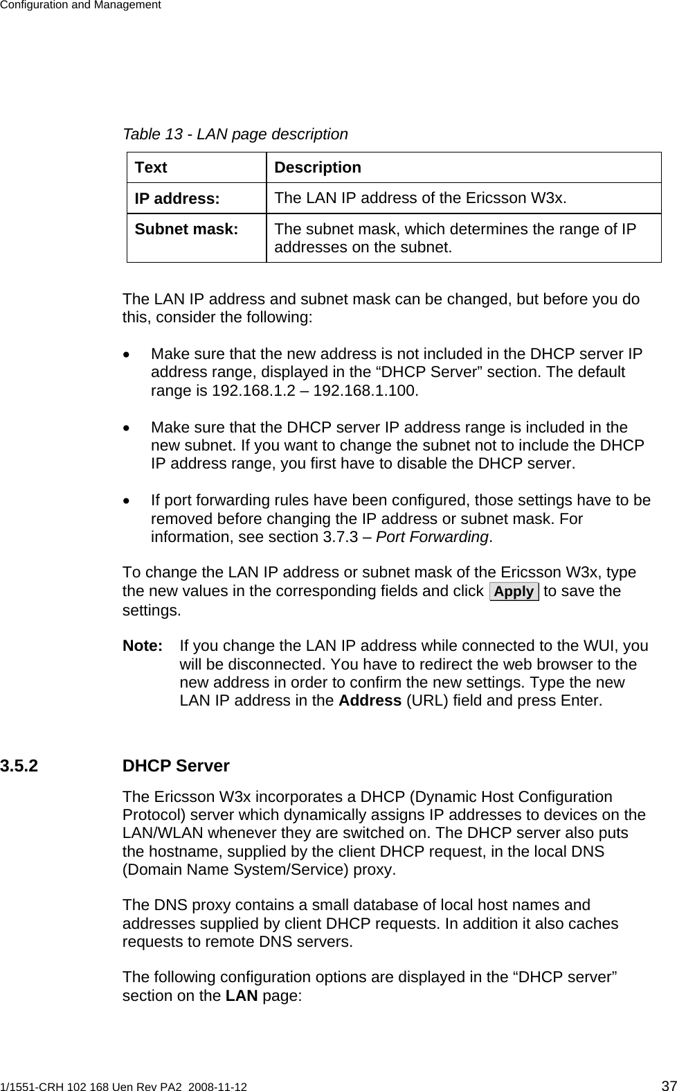 Configuration and Management  Table 13 - LAN page description Text Description The LAN IP address of the Ericsson W3x. IP address: The subnet mask, which determines the range of IP addresses on the subnet. Subnet mask:  The LAN IP address and subnet mask can be changed, but before you do this, consider the following: •  Make sure that the new address is not included in the DHCP server IP address range, displayed in the “DHCP Server” section. The default range is 192.168.1.2 – 192.168.1.100. •  Make sure that the DHCP server IP address range is included in the new subnet. If you want to change the subnet not to include the DHCP IP address range, you first have to disable the DHCP server. •  If port forwarding rules have been configured, those settings have to be removed before changing the IP address or subnet mask. For information, see section 3.7.3 – Port Forwarding. To change the LAN IP address or subnet mask of the Ericsson W3x, type the new values in the corresponding fields and click  Apply  to save the settings. Note:  If you change the LAN IP address while connected to the WUI, you will be disconnected. You have to redirect the web browser to the new address in order to confirm the new settings. Type the new LAN IP address in the Address (URL) field and press Enter. 3.5.2 DHCP Server The Ericsson W3x incorporates a DHCP (Dynamic Host Configuration Protocol) server which dynamically assigns IP addresses to devices on the LAN/WLAN whenever they are switched on. The DHCP server also puts the hostname, supplied by the client DHCP request, in the local DNS (Domain Name System/Service) proxy. The DNS proxy contains a small database of local host names and addresses supplied by client DHCP requests. In addition it also caches requests to remote DNS servers. The following configuration options are displayed in the “DHCP server” section on the LAN page: 1/1551-CRH 102 168 Uen Rev PA2  2008-11-12 37 