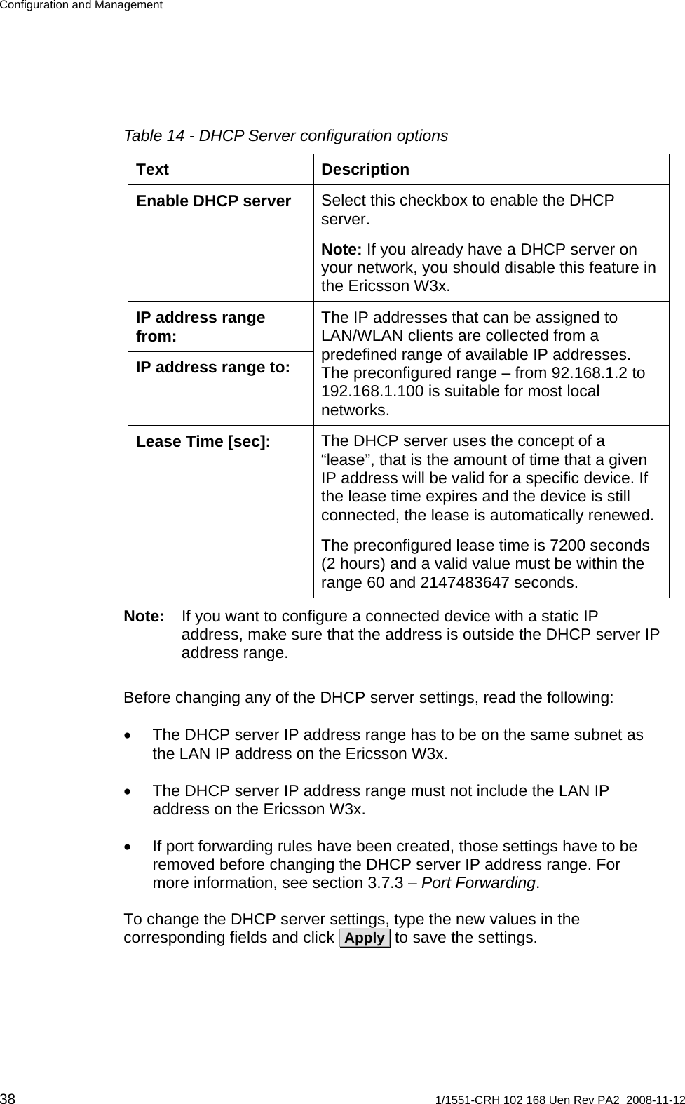 Configuration and Management Table 14 - DHCP Server configuration options Text Description Select this checkbox to enable the DHCP server. Enable DHCP server Note: If you already have a DHCP server on your network, you should disable this feature in the Ericsson W3x. IP address range from:  The IP addresses that can be assigned to LAN/WLAN clients are collected from a predefined range of available IP addresses. The preconfigured range – from 92.168.1.2 to 192.168.1.100 is suitable for most local networks. IP address range to: The DHCP server uses the concept of a “lease”, that is the amount of time that a given IP address will be valid for a specific device. If the lease time expires and the device is still connected, the lease is automatically renewed. Lease Time [sec]: The preconfigured lease time is 7200 seconds (2 hours) and a valid value must be within the range 60 and 2147483647 seconds. Note:  If you want to configure a connected device with a static IP address, make sure that the address is outside the DHCP server IP address range. Before changing any of the DHCP server settings, read the following: •  The DHCP server IP address range has to be on the same subnet as the LAN IP address on the Ericsson W3x. •  The DHCP server IP address range must not include the LAN IP address on the Ericsson W3x. •  If port forwarding rules have been created, those settings have to be removed before changing the DHCP server IP address range. For more information, see section 3.7.3 – Port Forwarding. To change the DHCP server settings, type the new values in the corresponding fields and click  Apply  to save the settings. 38  1/1551-CRH 102 168 Uen Rev PA2  2008-11-12 