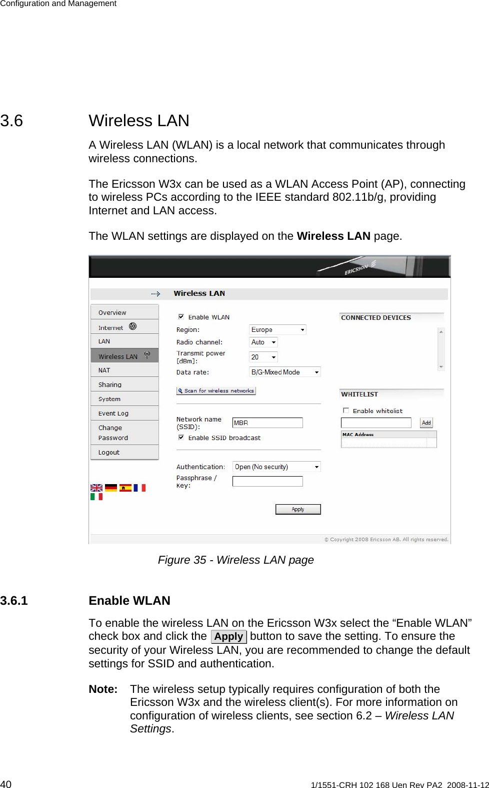 Configuration and Management 3.6 Wireless LAN A Wireless LAN (WLAN) is a local network that communicates through wireless connections.  The Ericsson W3x can be used as a WLAN Access Point (AP), connecting to wireless PCs according to the IEEE standard 802.11b/g, providing Internet and LAN access. The WLAN settings are displayed on the Wireless LAN page.   Figure 35 - Wireless LAN page 3.6.1 Enable WLAN To enable the wireless LAN on the Ericsson W3x select the “Enable WLAN” check box and click the  Apply  button to save the setting. To ensure the security of your Wireless LAN, you are recommended to change the default settings for SSID and authentication. Note:  The wireless setup typically requires configuration of both the Ericsson W3x and the wireless client(s). For more information on configuration of wireless clients, see section 6.2 – Wireless LAN Settings. 40  1/1551-CRH 102 168 Uen Rev PA2  2008-11-12 