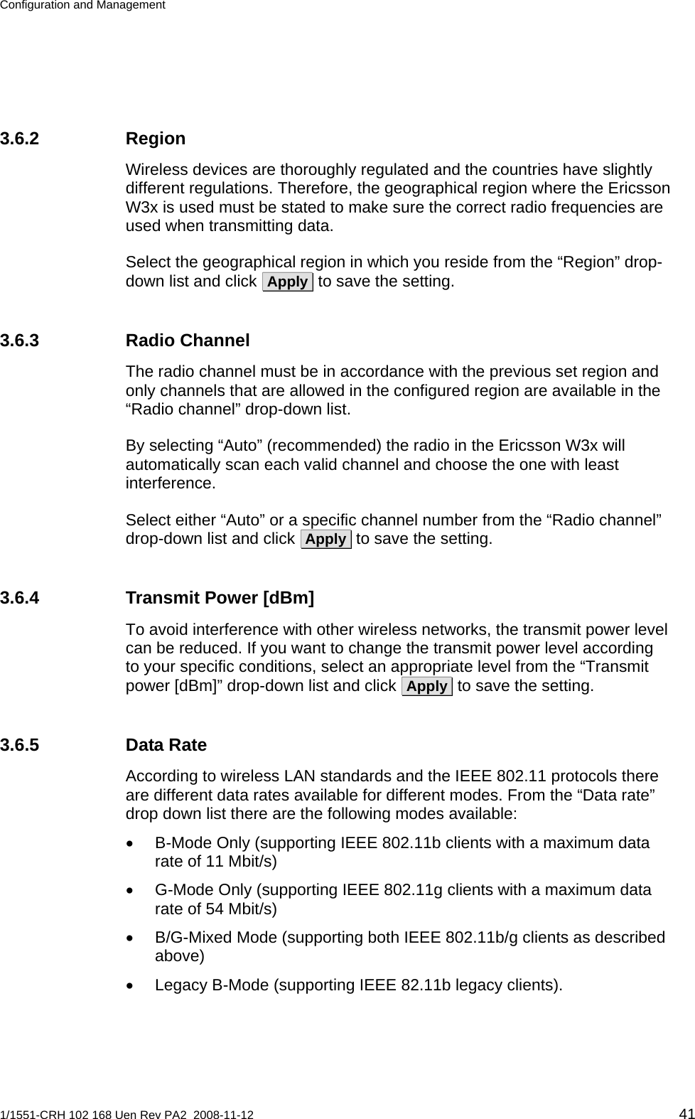 Configuration and Management  3.6.2 Region Wireless devices are thoroughly regulated and the countries have slightly different regulations. Therefore, the geographical region where the Ericsson W3x is used must be stated to make sure the correct radio frequencies are used when transmitting data. Select the geographical region in which you reside from the “Region” drop-down list and click  Apply  to save the setting. 3.6.3 Radio Channel The radio channel must be in accordance with the previous set region and only channels that are allowed in the configured region are available in the “Radio channel” drop-down list. By selecting “Auto” (recommended) the radio in the Ericsson W3x will automatically scan each valid channel and choose the one with least interference. Select either “Auto” or a specific channel number from the “Radio channel” drop-down list and click  Apply  to save the setting. 3.6.4  Transmit Power [dBm] To avoid interference with other wireless networks, the transmit power level can be reduced. If you want to change the transmit power level according to your specific conditions, select an appropriate level from the “Transmit power [dBm]” drop-down list and click  Apply  to save the setting. 3.6.5 Data Rate According to wireless LAN standards and the IEEE 802.11 protocols there are different data rates available for different modes. From the “Data rate” drop down list there are the following modes available: •  B-Mode Only (supporting IEEE 802.11b clients with a maximum data rate of 11 Mbit/s) •  G-Mode Only (supporting IEEE 802.11g clients with a maximum data rate of 54 Mbit/s) •  B/G-Mixed Mode (supporting both IEEE 802.11b/g clients as described above) •  Legacy B-Mode (supporting IEEE 82.11b legacy clients).  1/1551-CRH 102 168 Uen Rev PA2  2008-11-12 41 