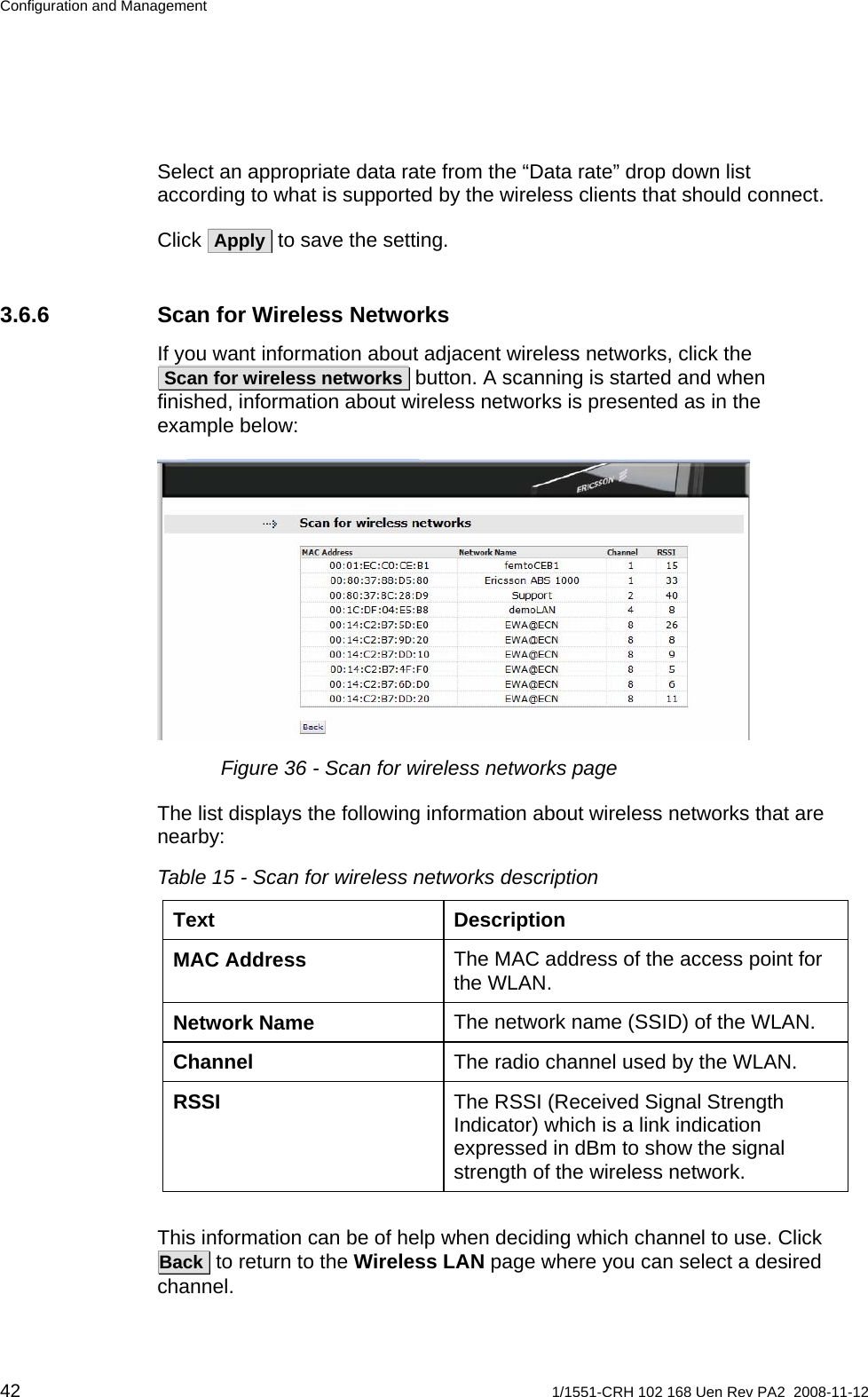 Configuration and Management Select an appropriate data rate from the “Data rate” drop down list according to what is supported by the wireless clients that should connect.  Click  Apply  to save the setting. 3.6.6  Scan for Wireless Networks If you want information about adjacent wireless networks, click the  Scan for wireless networks  button. A scanning is started and when finished, information about wireless networks is presented as in the example below:  Figure 36 - Scan for wireless networks page The list displays the following information about wireless networks that are nearby: Table 15 - Scan for wireless networks description Text Description The MAC address of the access point for the WLAN. MAC Address The network name (SSID) of the WLAN. Network Name The radio channel used by the WLAN. Channel The RSSI (Received Signal Strength Indicator) which is a link indication expressed in dBm to show the signal strength of the wireless network. RSSI  This information can be of help when deciding which channel to use. Click  Back  to return to the Wireless LAN page where you can select a desired channel. 42  1/1551-CRH 102 168 Uen Rev PA2  2008-11-12 