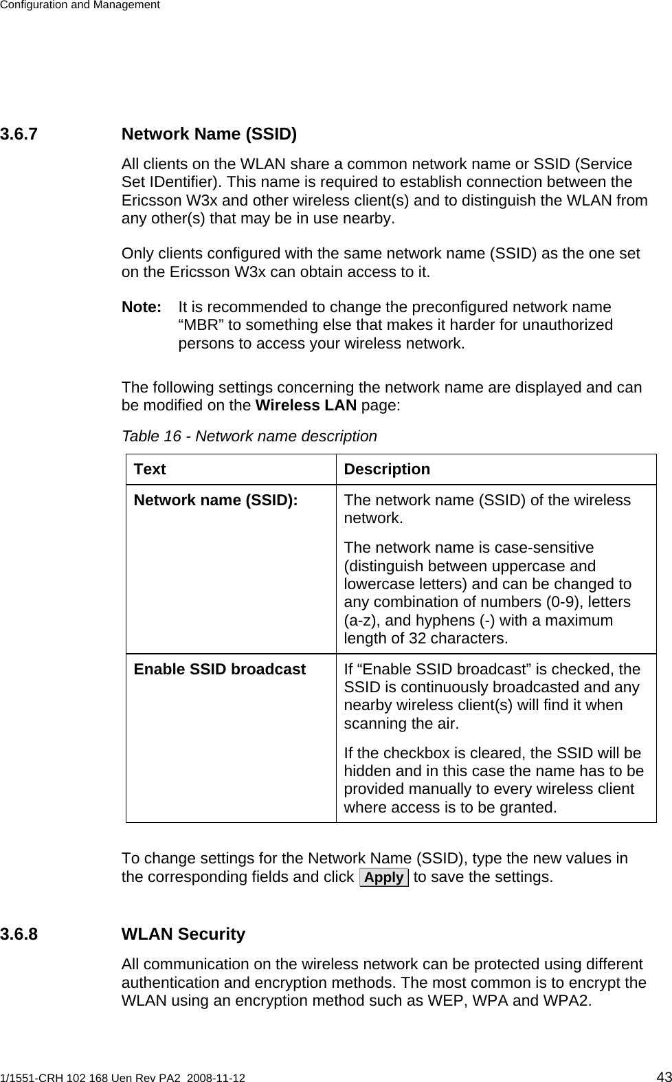 Configuration and Management  3.6.7  Network Name (SSID) All clients on the WLAN share a common network name or SSID (Service Set IDentifier). This name is required to establish connection between the Ericsson W3x and other wireless client(s) and to distinguish the WLAN from any other(s) that may be in use nearby.  Only clients configured with the same network name (SSID) as the one set on the Ericsson W3x can obtain access to it.  Note:  It is recommended to change the preconfigured network name “MBR” to something else that makes it harder for unauthorized persons to access your wireless network. The following settings concerning the network name are displayed and can be modified on the Wireless LAN page: Table 16 - Network name description Text Description  The network name (SSID) of the wireless network. Network name (SSID): The network name is case-sensitive (distinguish between uppercase and lowercase letters) and can be changed to any combination of numbers (0-9), letters (a-z), and hyphens (-) with a maximum length of 32 characters. If “Enable SSID broadcast” is checked, the SSID is continuously broadcasted and any nearby wireless client(s) will find it when scanning the air. Enable SSID broadcast If the checkbox is cleared, the SSID will be hidden and in this case the name has to be provided manually to every wireless client where access is to be granted.  To change settings for the Network Name (SSID), type the new values in the corresponding fields and click  Apply  to save the settings. 3.6.8 WLAN Security All communication on the wireless network can be protected using different authentication and encryption methods. The most common is to encrypt the WLAN using an encryption method such as WEP, WPA and WPA2. 1/1551-CRH 102 168 Uen Rev PA2  2008-11-12 43 