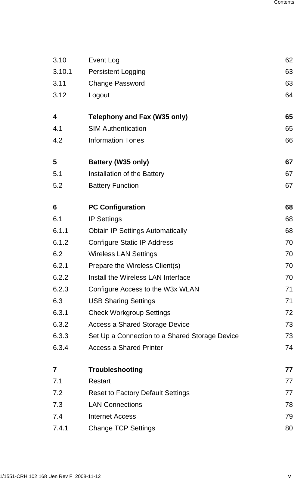  Contents 3.10 Event Log  62 3.10.1 Persistent Logging  63 3.11 Change Password  63 3.12 Logout 64 4 Telephony and Fax (W35 only)  65 4.1 SIM Authentication  65 4.2 Information Tones  66 5 Battery (W35 only)  67 5.1 Installation of the Battery  67 5.2 Battery Function  67 6 PC Configuration  68 6.1 IP Settings  68 6.1.1 Obtain IP Settings Automatically  68 6.1.2 Configure Static IP Address  70 6.2 Wireless LAN Settings  70 6.2.1 Prepare the Wireless Client(s)  70 6.2.2 Install the Wireless LAN Interface  70 6.2.3 Configure Access to the W3x WLAN  71 6.3 USB Sharing Settings  71 6.3.1 Check Workgroup Settings  72 6.3.2 Access a Shared Storage Device  73 6.3.3 Set Up a Connection to a Shared Storage Device  73 6.3.4 Access a Shared Printer  74 7 Troubleshooting 77 7.1 Restart 77 7.2 Reset to Factory Default Settings  77 7.3 LAN Connections  78 7.4 Internet Access  79 7.4.1 Change TCP Settings  80 1/1551-CRH 102 168 Uen Rev F  2008-11-12  v 