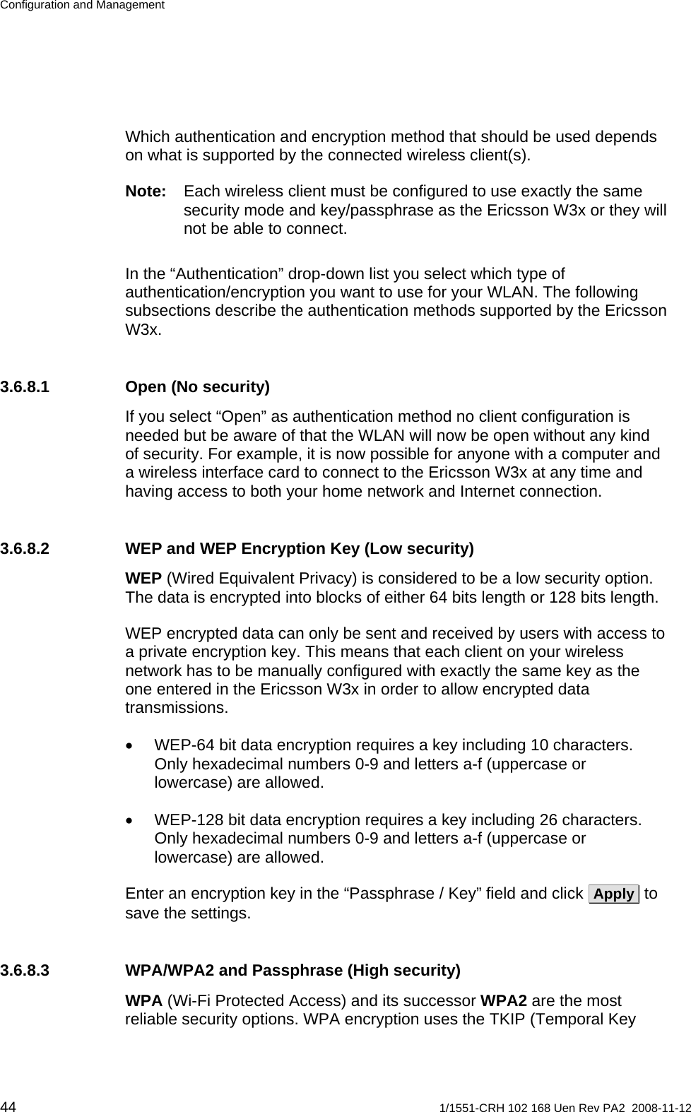 Configuration and Management Which authentication and encryption method that should be used depends on what is supported by the connected wireless client(s). Note:  Each wireless client must be configured to use exactly the same security mode and key/passphrase as the Ericsson W3x or they will not be able to connect. In the “Authentication” drop-down list you select which type of authentication/encryption you want to use for your WLAN. The following subsections describe the authentication methods supported by the Ericsson W3x. 3.6.8.1  Open (No security) If you select “Open” as authentication method no client configuration is needed but be aware of that the WLAN will now be open without any kind of security. For example, it is now possible for anyone with a computer and a wireless interface card to connect to the Ericsson W3x at any time and having access to both your home network and Internet connection. 3.6.8.2  WEP and WEP Encryption Key (Low security) WEP (Wired Equivalent Privacy) is considered to be a low security option. The data is encrypted into blocks of either 64 bits length or 128 bits length.  WEP encrypted data can only be sent and received by users with access to a private encryption key. This means that each client on your wireless network has to be manually configured with exactly the same key as the one entered in the Ericsson W3x in order to allow encrypted data transmissions. •  WEP-64 bit data encryption requires a key including 10 characters. Only hexadecimal numbers 0-9 and letters a-f (uppercase or lowercase) are allowed. •  WEP-128 bit data encryption requires a key including 26 characters. Only hexadecimal numbers 0-9 and letters a-f (uppercase or lowercase) are allowed. Enter an encryption key in the “Passphrase / Key” field and click  Apply  to save the settings.  3.6.8.3  WPA/WPA2 and Passphrase (High security) WPA (Wi-Fi Protected Access) and its successor WPA2 are the most reliable security options. WPA encryption uses the TKIP (Temporal Key 44  1/1551-CRH 102 168 Uen Rev PA2  2008-11-12 