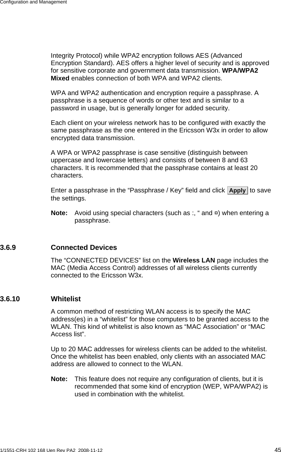 Configuration and Management  Integrity Protocol) while WPA2 encryption follows AES (Advanced Encryption Standard). AES offers a higher level of security and is approved for sensitive corporate and government data transmission. WPA/WPA2 Mixed enables connection of both WPA and WPA2 clients. WPA and WPA2 authentication and encryption require a passphrase. A passphrase is a sequence of words or other text and is similar to a password in usage, but is generally longer for added security. Each client on your wireless network has to be configured with exactly the same passphrase as the one entered in the Ericsson W3x in order to allow encrypted data transmission.  A WPA or WPA2 passphrase is case sensitive (distinguish between uppercase and lowercase letters) and consists of between 8 and 63 characters. It is recommended that the passphrase contains at least 20 characters. Enter a passphrase in the “Passphrase / Key” field and click  Apply  to save the settings. Note:  Avoid using special characters (such as :, “ and ¤) when entering a passphrase. 3.6.9 Connected Devices The “CONNECTED DEVICES” list on the Wireless LAN page includes the MAC (Media Access Control) addresses of all wireless clients currently connected to the Ericsson W3x. 3.6.10 Whitelist A common method of restricting WLAN access is to specify the MAC address(es) in a “whitelist” for those computers to be granted access to the WLAN. This kind of whitelist is also known as “MAC Association” or “MAC Access list”. Up to 20 MAC addresses for wireless clients can be added to the whitelist. Once the whitelist has been enabled, only clients with an associated MAC address are allowed to connect to the WLAN. Note:  This feature does not require any configuration of clients, but it is recommended that some kind of encryption (WEP, WPA/WPA2) is used in combination with the whitelist. 1/1551-CRH 102 168 Uen Rev PA2  2008-11-12 45 