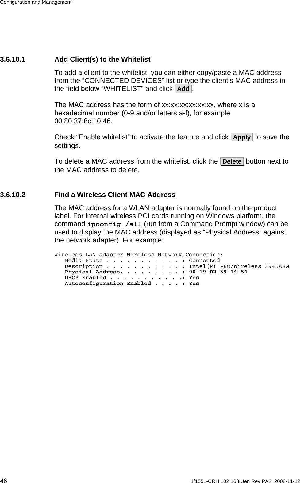 Configuration and Management 3.6.10.1  Add Client(s) to the Whitelist To add a client to the whitelist, you can either copy/paste a MAC address from the “CONNECTED DEVICES” list or type the client’s MAC address in the field below “WHITELIST” and click  Add .  The MAC address has the form of xx:xx:xx:xx:xx:xx, where x is a hexadecimal number (0-9 and/or letters a-f), for example 00:80:37:8c:10:46. Check “Enable whitelist” to activate the feature and click  Apply  to save the settings.  To delete a MAC address from the whitelist, click the  Delete  button next to the MAC address to delete. 3.6.10.2  Find a Wireless Client MAC Address The MAC address for a WLAN adapter is normally found on the product label. For internal wireless PCI cards running on Windows platform, the command ipconfig /all (run from a Command Prompt window) can be used to display the MAC address (displayed as “Physical Address” against the network adapter). For example: Wireless LAN adapter Wireless Network Connection:    Media State . . . . . . . . . . . : Connected    Description . . . . . . . . . . . : Intel(R) PRO/Wireless 3945ABG              Physical Address. . . . . . . . . : 00-19-D2-39-14-54    DHCP Enabled . . . . . . . . . . .: Yes    Autoconfiguration Enabled . . . . : Yes 46  1/1551-CRH 102 168 Uen Rev PA2  2008-11-12 