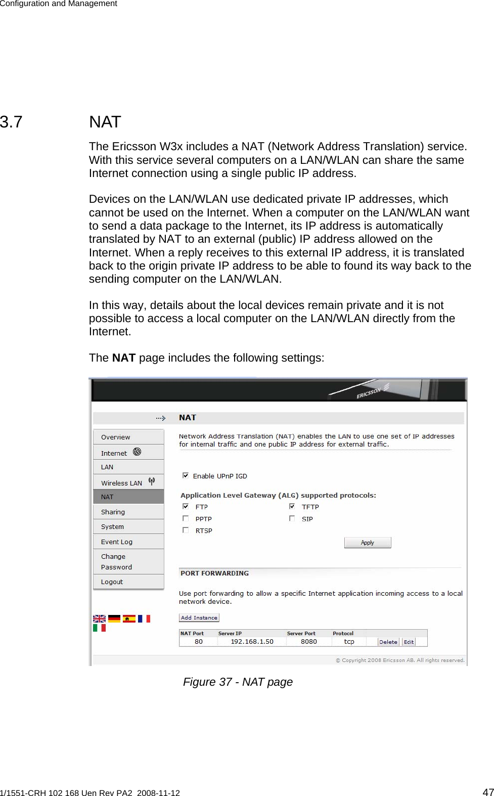 Configuration and Management  3.7 NAT The Ericsson W3x includes a NAT (Network Address Translation) service. With this service several computers on a LAN/WLAN can share the same Internet connection using a single public IP address. Devices on the LAN/WLAN use dedicated private IP addresses, which cannot be used on the Internet. When a computer on the LAN/WLAN want to send a data package to the Internet, its IP address is automatically translated by NAT to an external (public) IP address allowed on the Internet. When a reply receives to this external IP address, it is translated back to the origin private IP address to be able to found its way back to the sending computer on the LAN/WLAN. In this way, details about the local devices remain private and it is not possible to access a local computer on the LAN/WLAN directly from the Internet. The NAT page includes the following settings:  Figure 37 - NAT page 1/1551-CRH 102 168 Uen Rev PA2  2008-11-12 47 