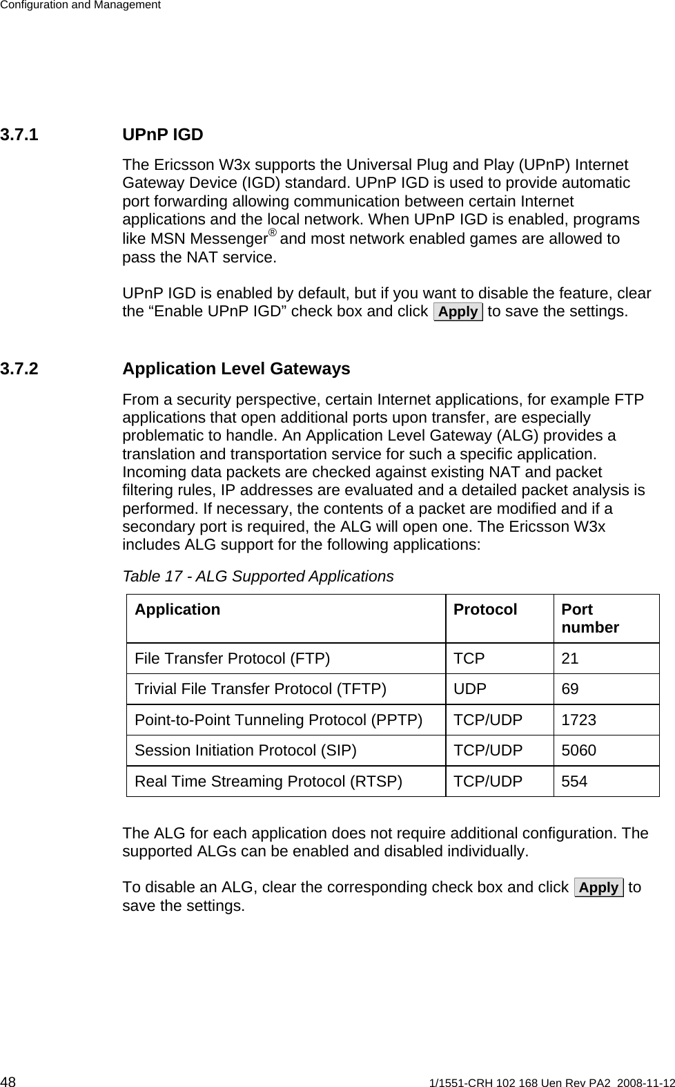 Configuration and Management 3.7.1 UPnP IGD The Ericsson W3x supports the Universal Plug and Play (UPnP) Internet Gateway Device (IGD) standard. UPnP IGD is used to provide automatic port forwarding allowing communication between certain Internet applications and the local network. When UPnP IGD is enabled, programs like MSN Messenger® and most network enabled games are allowed to pass the NAT service. UPnP IGD is enabled by default, but if you want to disable the feature, clear the “Enable UPnP IGD” check box and click  Apply  to save the settings. 3.7.2  Application Level Gateways From a security perspective, certain Internet applications, for example FTP applications that open additional ports upon transfer, are especially problematic to handle. An Application Level Gateway (ALG) provides a translation and transportation service for such a specific application. Incoming data packets are checked against existing NAT and packet filtering rules, IP addresses are evaluated and a detailed packet analysis is performed. If necessary, the contents of a packet are modified and if a secondary port is required, the ALG will open one. The Ericsson W3x includes ALG support for the following applications: Table 17 - ALG Supported Applications Application Protocol Port number File Transfer Protocol (FTP)  TCP  21 Trivial File Transfer Protocol (TFTP)  UDP  69 Point-to-Point Tunneling Protocol (PPTP)  TCP/UDP  1723 Session Initiation Protocol (SIP)  TCP/UDP  5060 Real Time Streaming Protocol (RTSP)  TCP/UDP  554  The ALG for each application does not require additional configuration. The supported ALGs can be enabled and disabled individually.  To disable an ALG, clear the corresponding check box and click  Apply  to save the settings. 48  1/1551-CRH 102 168 Uen Rev PA2  2008-11-12 