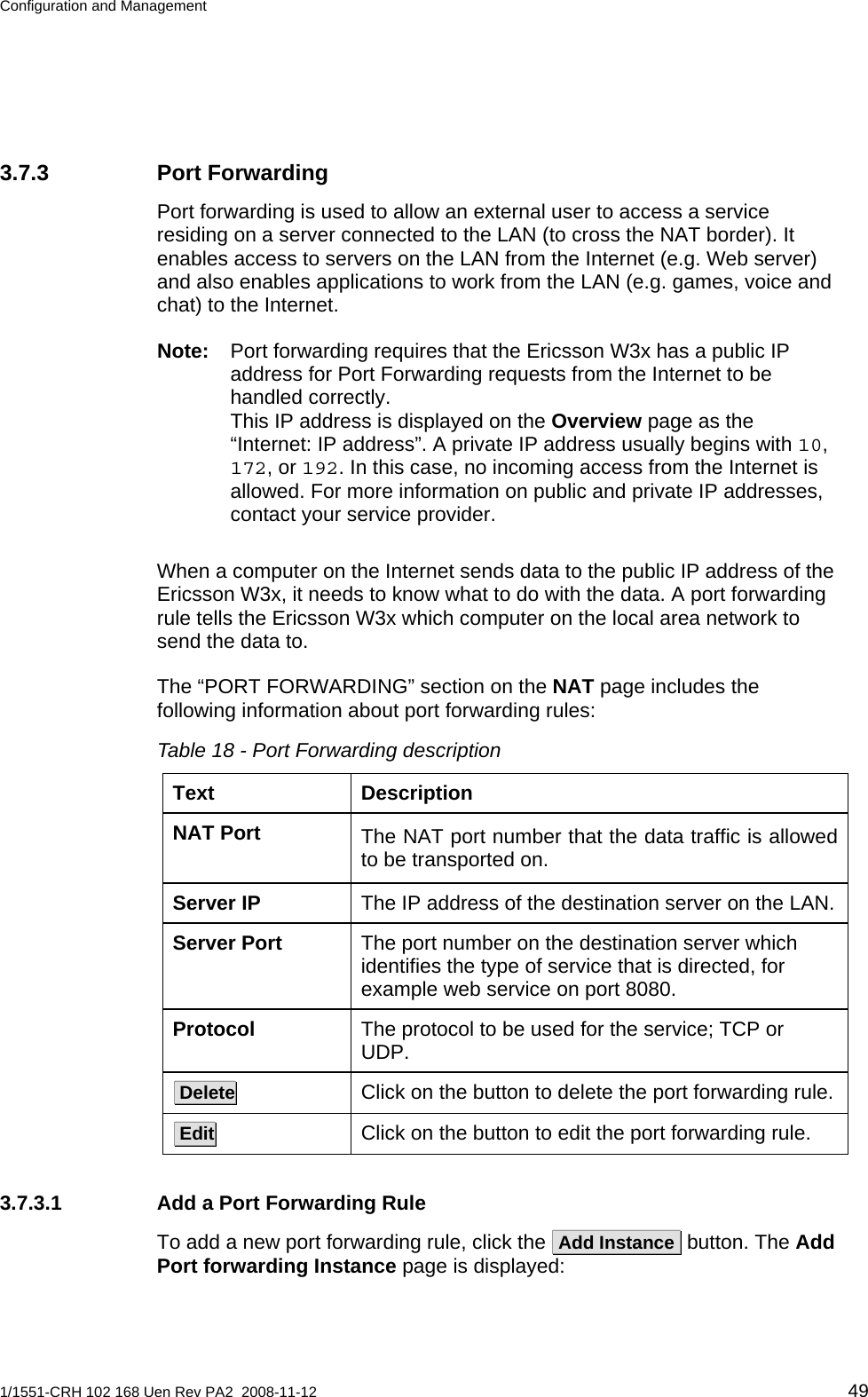 Configuration and Management  3.7.3 Port Forwarding Port forwarding is used to allow an external user to access a service residing on a server connected to the LAN (to cross the NAT border). It enables access to servers on the LAN from the Internet (e.g. Web server) and also enables applications to work from the LAN (e.g. games, voice and chat) to the Internet.  Note:  Port forwarding requires that the Ericsson W3x has a public IP address for Port Forwarding requests from the Internet to be handled correctly.  This IP address is displayed on the Overview page as the “Internet: IP address”. A private IP address usually begins with 10, 172, or 192. In this case, no incoming access from the Internet is allowed. For more information on public and private IP addresses, contact your service provider. When a computer on the Internet sends data to the public IP address of the Ericsson W3x, it needs to know what to do with the data. A port forwarding rule tells the Ericsson W3x which computer on the local area network to send the data to.  The “PORT FORWARDING” section on the NAT page includes the following information about port forwarding rules: Table 18 - Port Forwarding description Text Description NAT Port  The NAT port number that the data traffic is allowed to be transported on. The IP address of the destination server on the LAN. Server IP The port number on the destination server which identifies the type of service that is directed, for example web service on port 8080. Server Port The protocol to be used for the service; TCP or UDP. Protocol Click on the button to delete the port forwarding rule.  Delete  Click on the button to edit the port forwarding rule.  Edit  3.7.3.1  Add a Port Forwarding Rule To add a new port forwarding rule, click the  Add Instance  button. The Add Port forwarding Instance page is displayed: 1/1551-CRH 102 168 Uen Rev PA2  2008-11-12 49 