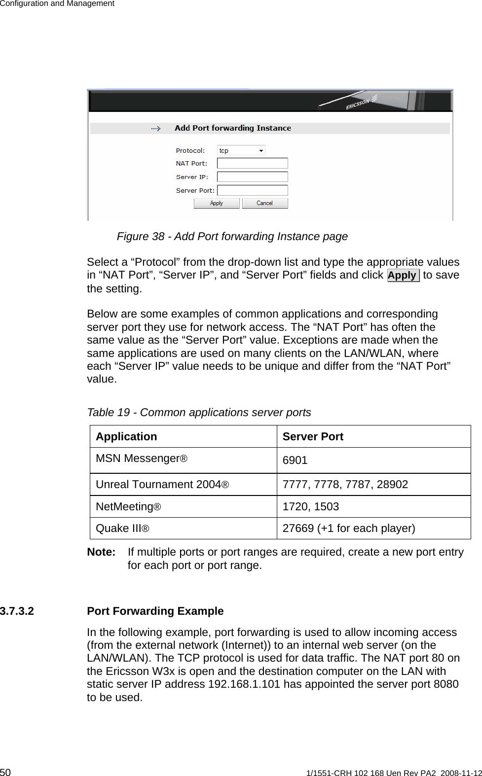 Configuration and Management  Figure 38 - Add Port forwarding Instance page Select a “Protocol” from the drop-down list and type the appropriate values in “NAT Port”, “Server IP”, and “Server Port” fields and click Apply  to save the setting. Below are some examples of common applications and corresponding server port they use for network access. The “NAT Port” has often the same value as the “Server Port” value. Exceptions are made when the same applications are used on many clients on the LAN/WLAN, where each “Server IP” value needs to be unique and differ from the “NAT Port” value.   Table 19 - Common applications server ports Application Server Port MSN Messenger® 6901 Unreal Tournament 2004®  7777, 7778, 7787, 28902 NetMeeting® 1720, 1503 Quake III®  27669 (+1 for each player) Note:  If multiple ports or port ranges are required, create a new port entry for each port or port range. 3.7.3.2  Port Forwarding Example In the following example, port forwarding is used to allow incoming access (from the external network (Internet)) to an internal web server (on the LAN/WLAN). The TCP protocol is used for data traffic. The NAT port 80 on the Ericsson W3x is open and the destination computer on the LAN with static server IP address 192.168.1.101 has appointed the server port 8080 to be used.  50  1/1551-CRH 102 168 Uen Rev PA2  2008-11-12 