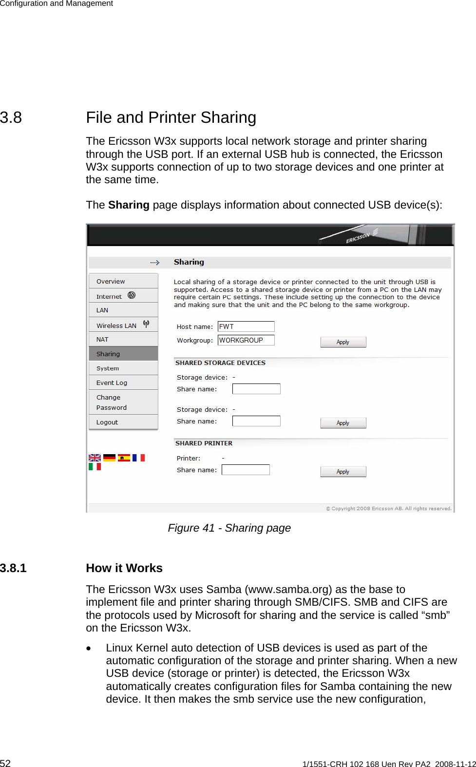 Configuration and Management 3.8  File and Printer Sharing The Ericsson W3x supports local network storage and printer sharing through the USB port. If an external USB hub is connected, the Ericsson W3x supports connection of up to two storage devices and one printer at the same time. The Sharing page displays information about connected USB device(s):  Figure 41 - Sharing page 3.8.1 How it Works The Ericsson W3x uses Samba (www.samba.org) as the base to implement file and printer sharing through SMB/CIFS. SMB and CIFS are the protocols used by Microsoft for sharing and the service is called “smb” on the Ericsson W3x. •  Linux Kernel auto detection of USB devices is used as part of the automatic configuration of the storage and printer sharing. When a new USB device (storage or printer) is detected, the Ericsson W3x automatically creates configuration files for Samba containing the new device. It then makes the smb service use the new configuration, 52  1/1551-CRH 102 168 Uen Rev PA2  2008-11-12 