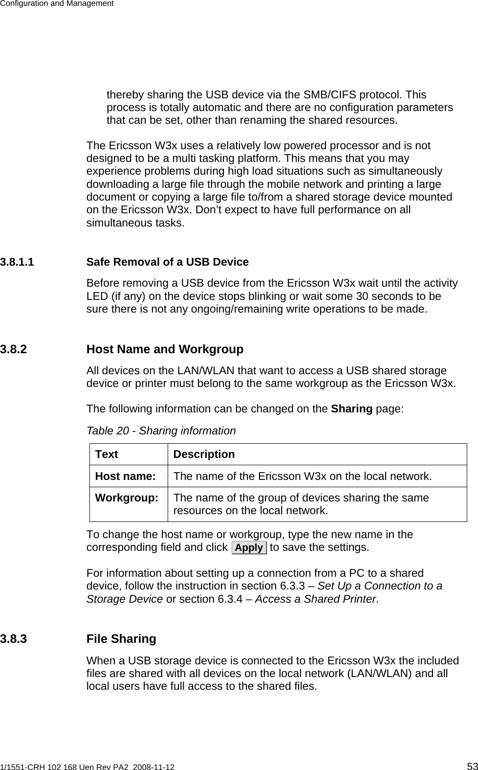 Configuration and Management  thereby sharing the USB device via the SMB/CIFS protocol. This process is totally automatic and there are no configuration parameters that can be set, other than renaming the shared resources. The Ericsson W3x uses a relatively low powered processor and is not designed to be a multi tasking platform. This means that you may experience problems during high load situations such as simultaneously downloading a large file through the mobile network and printing a large document or copying a large file to/from a shared storage device mounted on the Ericsson W3x. Don’t expect to have full performance on all simultaneous tasks. 3.8.1.1  Safe Removal of a USB Device Before removing a USB device from the Ericsson W3x wait until the activity LED (if any) on the device stops blinking or wait some 30 seconds to be sure there is not any ongoing/remaining write operations to be made.  3.8.2  Host Name and Workgroup All devices on the LAN/WLAN that want to access a USB shared storage device or printer must belong to the same workgroup as the Ericsson W3x. The following information can be changed on the Sharing page: Table 20 - Sharing information Text Description The name of the Ericsson W3x on the local network. Host name: The name of the group of devices sharing the same resources on the local network. Workgroup: To change the host name or workgroup, type the new name in the corresponding field and click  Apply  to save the settings. For information about setting up a connection from a PC to a shared device, follow the instruction in section 6.3.3 – Set Up a Connection to a Storage Device or section 6.3.4 – Access a Shared Printer.  3.8.3 File Sharing When a USB storage device is connected to the Ericsson W3x the included files are shared with all devices on the local network (LAN/WLAN) and all local users have full access to the shared files.  1/1551-CRH 102 168 Uen Rev PA2  2008-11-12 53 