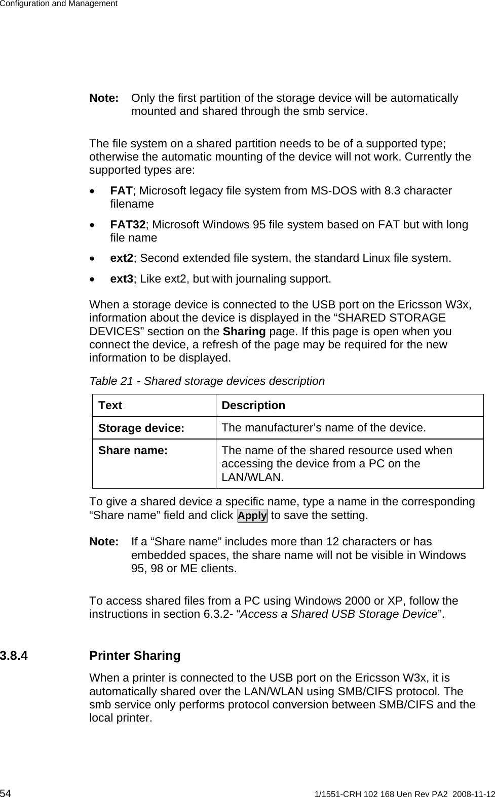 Configuration and Management Note:  Only the first partition of the storage device will be automatically mounted and shared through the smb service. The file system on a shared partition needs to be of a supported type; otherwise the automatic mounting of the device will not work. Currently the supported types are: • FAT; Microsoft legacy file system from MS-DOS with 8.3 character filename • FAT32; Microsoft Windows 95 file system based on FAT but with long file name • ext2; Second extended file system, the standard Linux file system. • ext3; Like ext2, but with journaling support. When a storage device is connected to the USB port on the Ericsson W3x, information about the device is displayed in the “SHARED STORAGE DEVICES” section on the Sharing page. If this page is open when you connect the device, a refresh of the page may be required for the new information to be displayed.  Table 21 - Shared storage devices description Text Description The manufacturer’s name of the device. Storage device: The name of the shared resource used when accessing the device from a PC on the LAN/WLAN.  Share name: To give a shared device a specific name, type a name in the corresponding “Share name” field and click Apply to save the setting. Note:  If a “Share name” includes more than 12 characters or has embedded spaces, the share name will not be visible in Windows 95, 98 or ME clients. To access shared files from a PC using Windows 2000 or XP, follow the instructions in section 6.3.2- “Access a Shared USB Storage Device”. 3.8.4 Printer Sharing When a printer is connected to the USB port on the Ericsson W3x, it is automatically shared over the LAN/WLAN using SMB/CIFS protocol. The smb service only performs protocol conversion between SMB/CIFS and the local printer. 54  1/1551-CRH 102 168 Uen Rev PA2  2008-11-12 