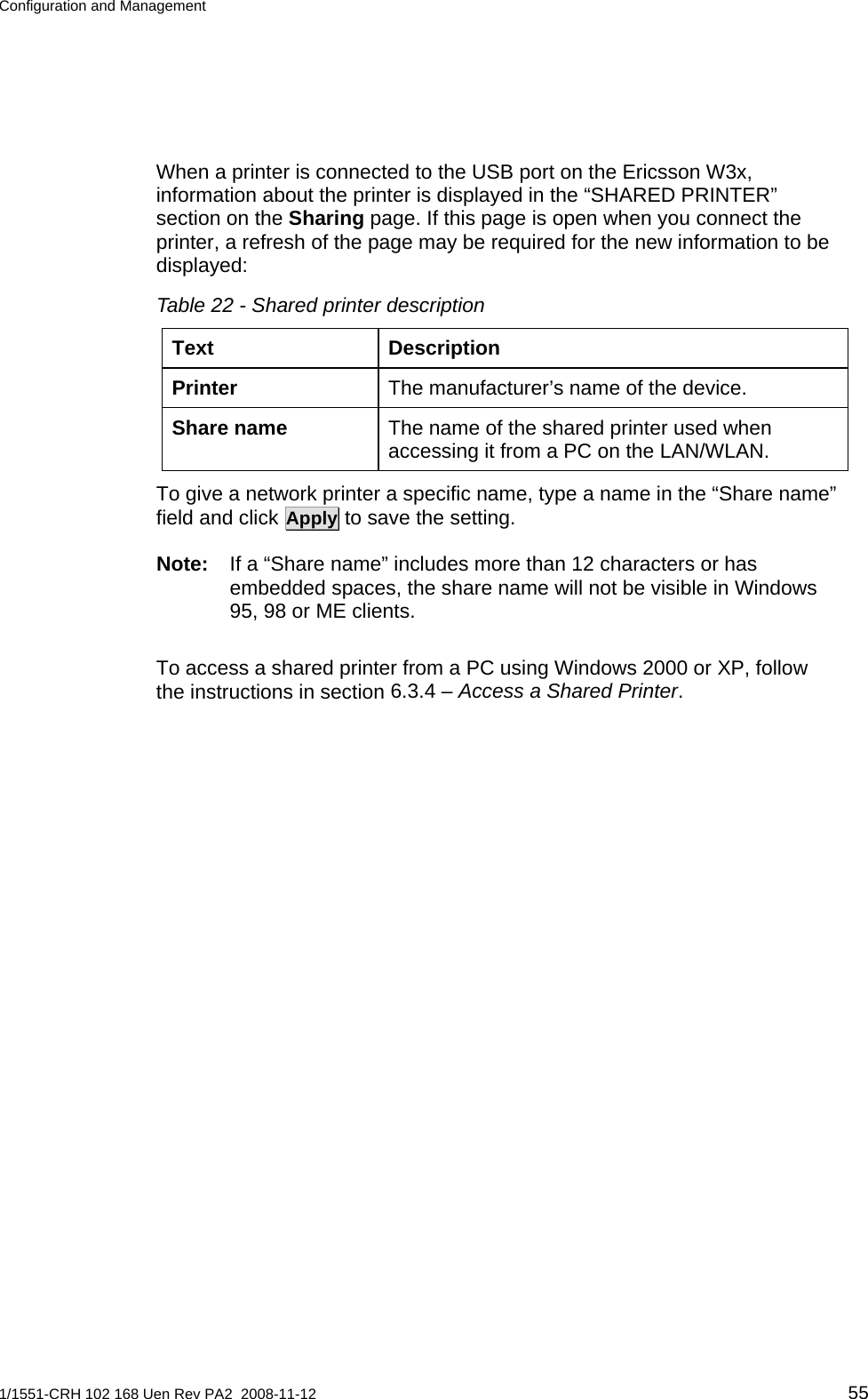 Configuration and Management  When a printer is connected to the USB port on the Ericsson W3x, information about the printer is displayed in the “SHARED PRINTER” section on the Sharing page. If this page is open when you connect the printer, a refresh of the page may be required for the new information to be displayed:  Table 22 - Shared printer description Text Description The manufacturer’s name of the device. Printer The name of the shared printer used when accessing it from a PC on the LAN/WLAN.  Share name To give a network printer a specific name, type a name in the “Share name” field and click Apply to save the setting. Note:  If a “Share name” includes more than 12 characters or has embedded spaces, the share name will not be visible in Windows 95, 98 or ME clients. To access a shared printer from a PC using Windows 2000 or XP, follow the instructions in section 6.3.4 – Access a Shared Printer. 1/1551-CRH 102 168 Uen Rev PA2  2008-11-12 55 