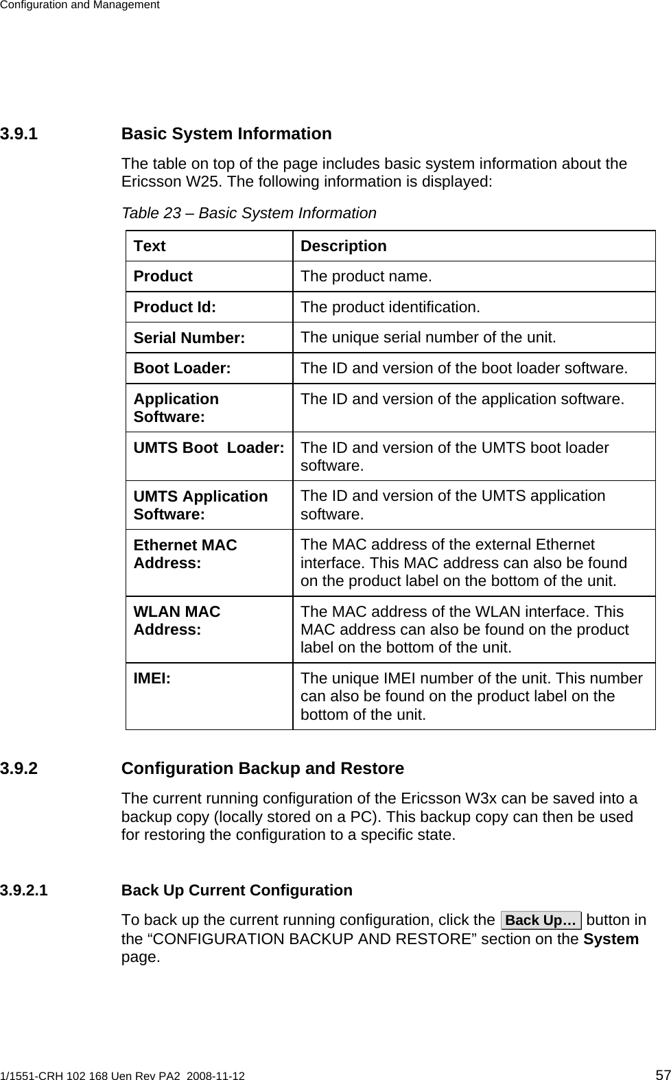 Configuration and Management  3.9.1  Basic System Information The table on top of the page includes basic system information about the Ericsson W25. The following information is displayed: Table 23 – Basic System Information Text Description The product name. Product The product identification. Product Id: The unique serial number of the unit. Serial Number: The ID and version of the boot loader software. Boot Loader: The ID and version of the application software. Application Software: The ID and version of the UMTS boot loader software. UMTS Boot  Loader:The ID and version of the UMTS application software. UMTS Application Software: The MAC address of the external Ethernet interface. This MAC address can also be found on the product label on the bottom of the unit. Ethernet MAC Address: The MAC address of the WLAN interface. This MAC address can also be found on the product label on the bottom of the unit. WLAN MAC Address: The unique IMEI number of the unit. This number can also be found on the product label on the bottom of the unit. IMEI: 3.9.2  Configuration Backup and Restore The current running configuration of the Ericsson W3x can be saved into a backup copy (locally stored on a PC). This backup copy can then be used for restoring the configuration to a specific state. 3.9.2.1  Back Up Current Configuration To back up the current running configuration, click the  Back Up…  button in the “CONFIGURATION BACKUP AND RESTORE” section on the System page.  1/1551-CRH 102 168 Uen Rev PA2  2008-11-12 57 