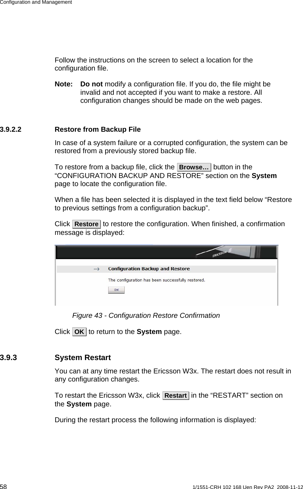 Configuration and Management Follow the instructions on the screen to select a location for the configuration file. Note: Do not modify a configuration file. If you do, the file might be invalid and not accepted if you want to make a restore. All configuration changes should be made on the web pages. 3.9.2.2  Restore from Backup File In case of a system failure or a corrupted configuration, the system can be restored from a previously stored backup file. To restore from a backup file, click the  Browse…  button in the “CONFIGURATION BACKUP AND RESTORE” section on the System page to locate the configuration file.  When a file has been selected it is displayed in the text field below “Restore to previous settings from a configuration backup”. Click  Restore  to restore the configuration. When finished, a confirmation message is displayed:  Figure 43 - Configuration Restore Confirmation Click  OK  to return to the System page. 3.9.3 System Restart You can at any time restart the Ericsson W3x. The restart does not result in any configuration changes. To restart the Ericsson W3x, click  Restart  in the “RESTART” section on the System page.  During the restart process the following information is displayed: 58  1/1551-CRH 102 168 Uen Rev PA2  2008-11-12 