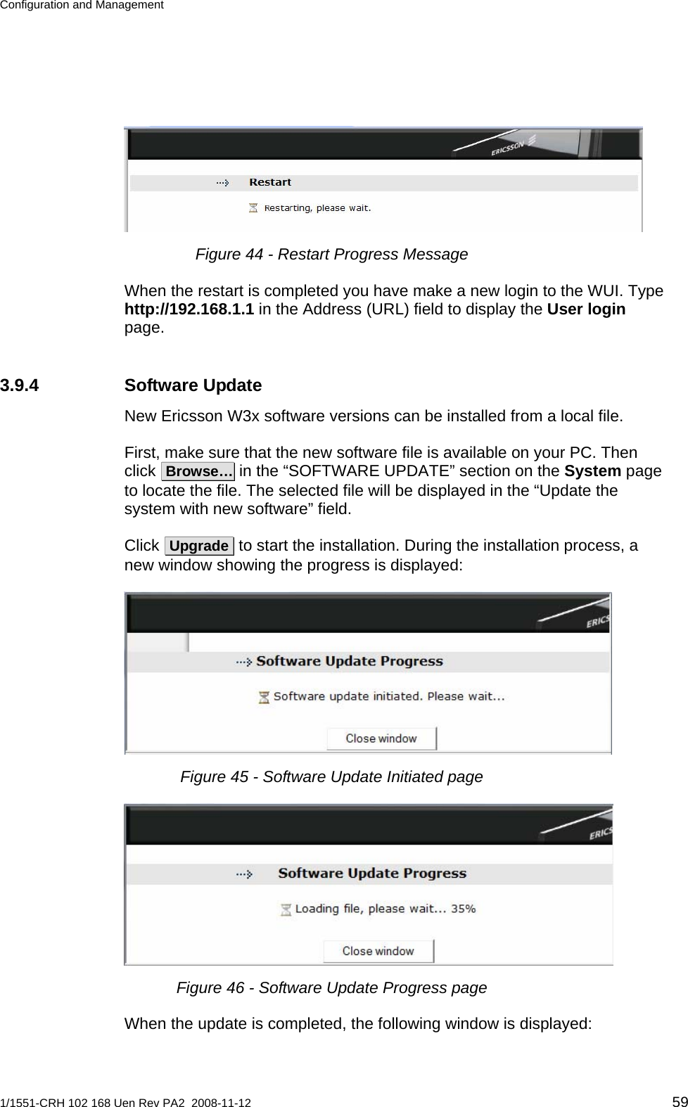 Configuration and Management   Figure 44 - Restart Progress Message When the restart is completed you have make a new login to the WUI. Type http://192.168.1.1 in the Address (URL) field to display the User login page. 3.9.4 Software Update New Ericsson W3x software versions can be installed from a local file. First, make sure that the new software file is available on your PC. Then click  Browse… in the “SOFTWARE UPDATE” section on the System page to locate the file. The selected file will be displayed in the “Update the system with new software” field. Click  Upgrade  to start the installation. During the installation process, a new window showing the progress is displayed:  Figure 45 - Software Update Initiated page  Figure 46 - Software Update Progress page When the update is completed, the following window is displayed: 1/1551-CRH 102 168 Uen Rev PA2  2008-11-12 59 