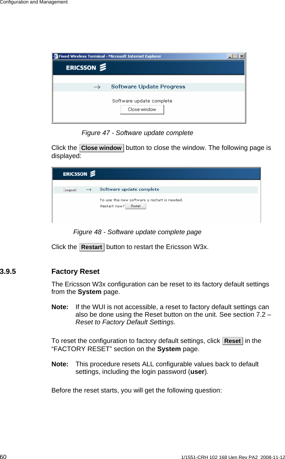 Configuration and Management  Figure 47 - Software update complete Click the  Close window  button to close the window. The following page is displayed:  Figure 48 - Software update complete page Click the  Restart  button to restart the Ericsson W3x. 3.9.5 Factory Reset The Ericsson W3x configuration can be reset to its factory default settings from the System page.  Note:  If the WUI is not accessible, a reset to factory default settings can also be done using the Reset button on the unit. See section 7.2 – Reset to Factory Default Settings. To reset the configuration to factory default settings, click  Reset  in the “FACTORY RESET” section on the System page.  Note:  This procedure resets ALL configurable values back to default settings, including the login password (user).  Before the reset starts, you will get the following question: 60  1/1551-CRH 102 168 Uen Rev PA2  2008-11-12 