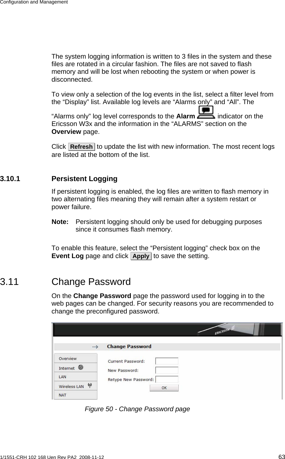 Configuration and Management  The system logging information is written to 3 files in the system and these files are rotated in a circular fashion. The files are not saved to flash memory and will be lost when rebooting the system or when power is disconnected. To view only a selection of the log events in the list, select a filter level from the “Display” list. Available log levels are “Alarms only” and “All”. The “Alarms only” log level corresponds to the Alarm  indicator on the Ericsson W3x and the information in the “ALARMS” section on the Overview page. Click  Refresh  to update the list with new information. The most recent logs are listed at the bottom of the list. 3.10.1 Persistent Logging If persistent logging is enabled, the log files are written to flash memory in two alternating files meaning they will remain after a system restart or power failure. Note:  Persistent logging should only be used for debugging purposes since it consumes flash memory. To enable this feature, select the “Persistent logging” check box on the Event Log page and click  Apply  to save the setting. 3.11 Change Password On the Change Password page the password used for logging in to the web pages can be changed. For security reasons you are recommended to change the preconfigured password.  Figure 50 - Change Password page 1/1551-CRH 102 168 Uen Rev PA2  2008-11-12 63 