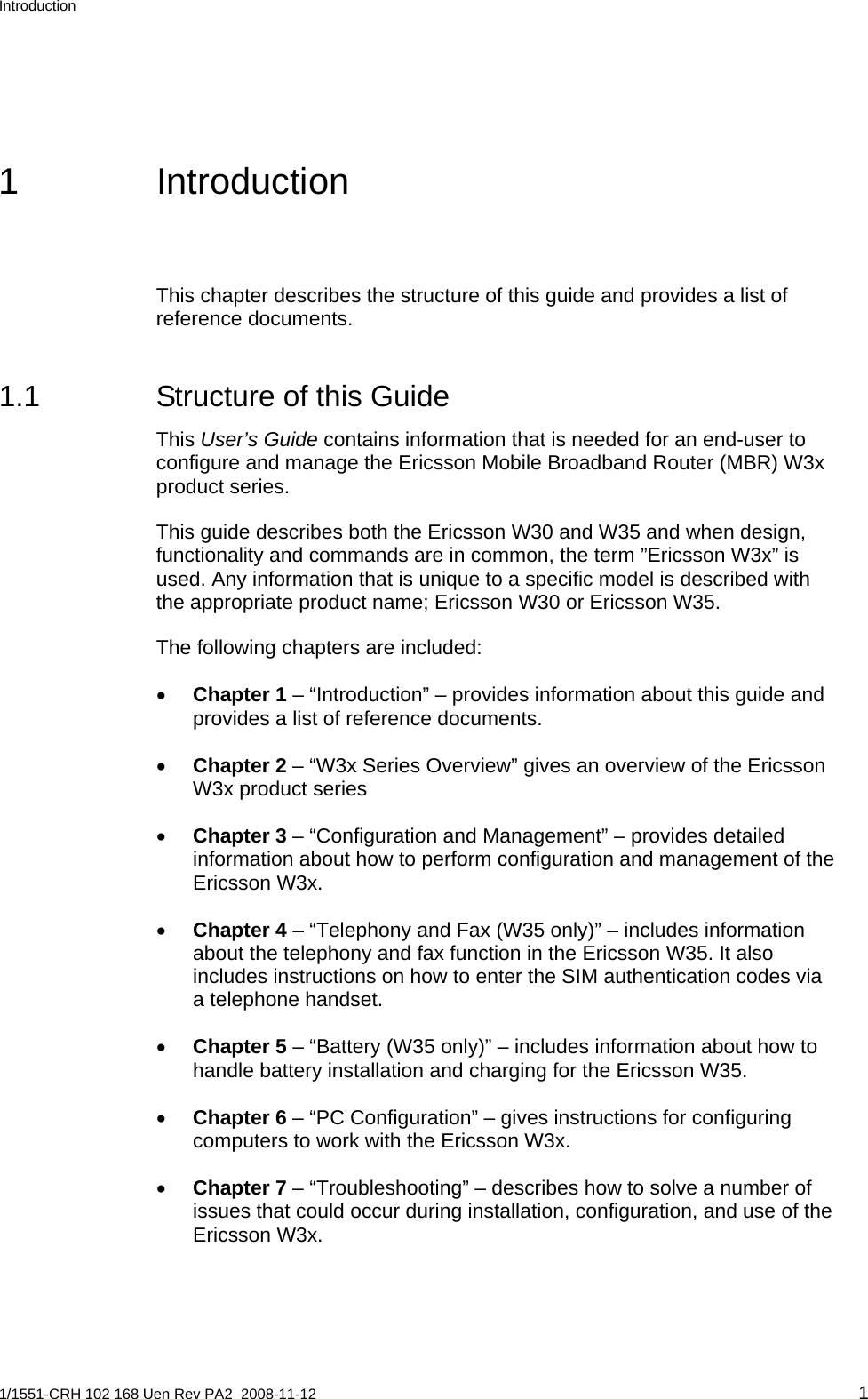 Introduction  1 Introduction This chapter describes the structure of this guide and provides a list of reference documents. 1.1  Structure of this Guide This User’s Guide contains information that is needed for an end-user to configure and manage the Ericsson Mobile Broadband Router (MBR) W3x product series.  This guide describes both the Ericsson W30 and W35 and when design, functionality and commands are in common, the term ”Ericsson W3x” is used. Any information that is unique to a specific model is described with the appropriate product name; Ericsson W30 or Ericsson W35. The following chapters are included: • Chapter 1 – “Introduction” – provides information about this guide and provides a list of reference documents. • Chapter 2 – “W3x Series Overview” gives an overview of the Ericsson W3x product series • Chapter 3 – “Configuration and Management” – provides detailed information about how to perform configuration and management of the Ericsson W3x. • Chapter 4 – “Telephony and Fax (W35 only)” – includes information about the telephony and fax function in the Ericsson W35. It also includes instructions on how to enter the SIM authentication codes via a telephone handset. • Chapter 5 – “Battery (W35 only)” – includes information about how to handle battery installation and charging for the Ericsson W35. • Chapter 6 – “PC Configuration” – gives instructions for configuring computers to work with the Ericsson W3x. • Chapter 7 – “Troubleshooting” – describes how to solve a number of issues that could occur during installation, configuration, and use of the Ericsson W3x. 1/1551-CRH 102 168 Uen Rev PA2  2008-11-12 1 