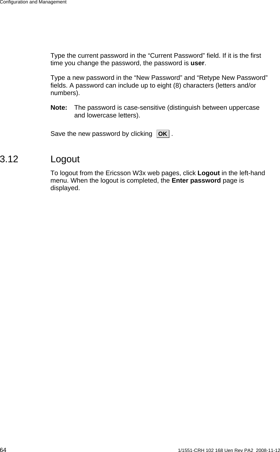 Configuration and Management Type the current password in the “Current Password” field. If it is the first time you change the password, the password is user. Type a new password in the “New Password” and “Retype New Password” fields. A password can include up to eight (8) characters (letters and/or numbers). Note:  The password is case-sensitive (distinguish between uppercase and lowercase letters). Save the new password by clicking   OK  . 3.12 Logout To logout from the Ericsson W3x web pages, click Logout in the left-hand menu. When the logout is completed, the Enter password page is displayed.    64  1/1551-CRH 102 168 Uen Rev PA2  2008-11-12 