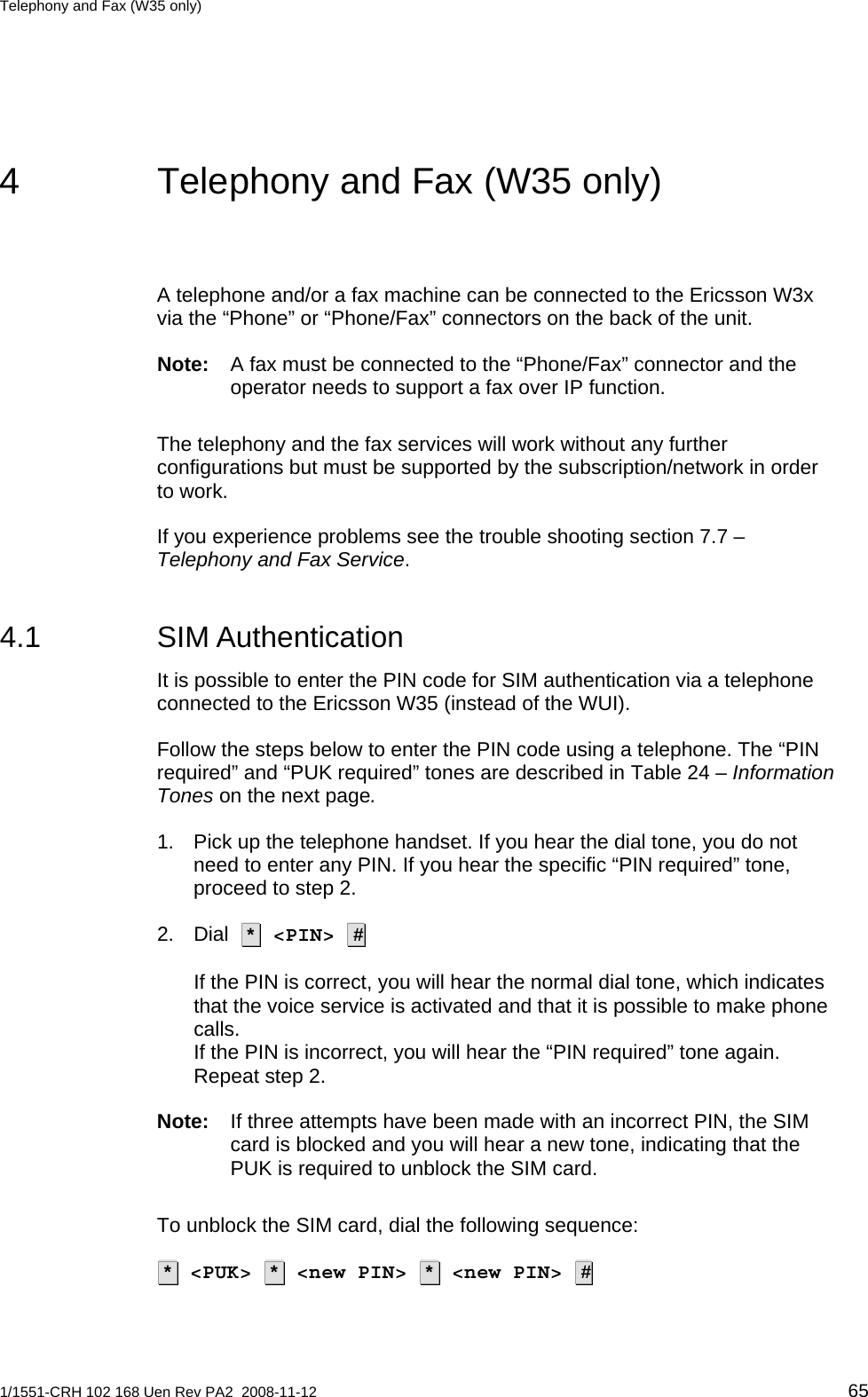 Telephony and Fax (W35 only)  4  Telephony and Fax (W35 only) A telephone and/or a fax machine can be connected to the Ericsson W3x via the “Phone” or “Phone/Fax” connectors on the back of the unit.  Note:  A fax must be connected to the “Phone/Fax” connector and the operator needs to support a fax over IP function. The telephony and the fax services will work without any further configurations but must be supported by the subscription/network in order to work.  If you experience problems see the trouble shooting section 7.7 – Telephony and Fax Service.  4.1 SIM Authentication It is possible to enter the PIN code for SIM authentication via a telephone connected to the Ericsson W35 (instead of the WUI). Follow the steps below to enter the PIN code using a telephone. The “PIN required” and “PUK required” tones are described in Table 24 – Information Tones on the next page. 1.  Pick up the telephone handset. If you hear the dial tone, you do not need to enter any PIN. If you hear the specific “PIN required” tone, proceed to step 2. 2. Dial   *  &lt;PIN&gt;  #    If the PIN is correct, you will hear the normal dial tone, which indicates that the voice service is activated and that it is possible to make phone calls. If the PIN is incorrect, you will hear the “PIN required” tone again. Repeat step 2. Note:  If three attempts have been made with an incorrect PIN, the SIM card is blocked and you will hear a new tone, indicating that the PUK is required to unblock the SIM card. To unblock the SIM card, dial the following sequence:   *  &lt;PUK&gt;  *  &lt;new PIN&gt;  *  &lt;new PIN&gt;  #  1/1551-CRH 102 168 Uen Rev PA2  2008-11-12 65 