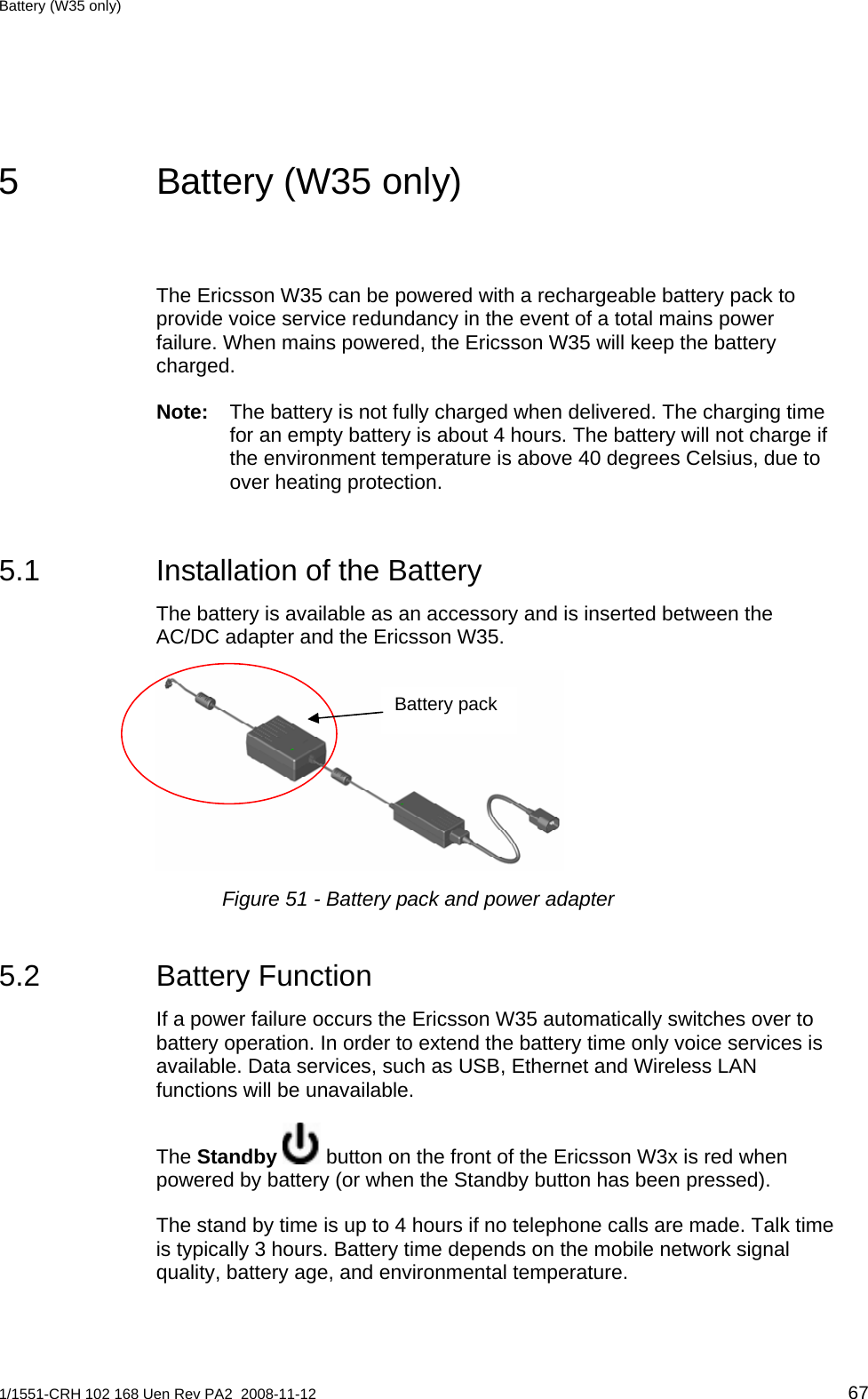 Battery (W35 only)  5  Battery (W35 only) The Ericsson W35 can be powered with a rechargeable battery pack to provide voice service redundancy in the event of a total mains power failure. When mains powered, the Ericsson W35 will keep the battery charged. Note:  The battery is not fully charged when delivered. The charging time for an empty battery is about 4 hours. The battery will not charge if the environment temperature is above 40 degrees Celsius, due to over heating protection. 5.1  Installation of the Battery The battery is available as an accessory and is inserted between the AC/DC adapter and the Ericsson W35.  Battery pack  Figure 51 - Battery pack and power adapter 5.2 Battery Function If a power failure occurs the Ericsson W35 automatically switches over to battery operation. In order to extend the battery time only voice services is available. Data services, such as USB, Ethernet and Wireless LAN functions will be unavailable.  The Standby  button on the front of the Ericsson W3x is red when powered by battery (or when the Standby button has been pressed). The stand by time is up to 4 hours if no telephone calls are made. Talk time is typically 3 hours. Battery time depends on the mobile network signal quality, battery age, and environmental temperature.  1/1551-CRH 102 168 Uen Rev PA2  2008-11-12 67 