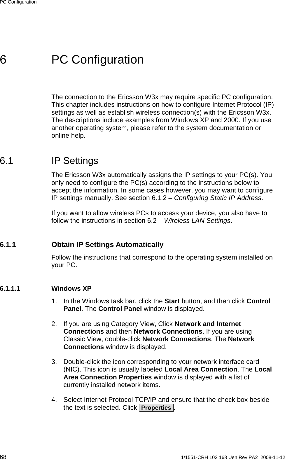 PC Configuration 6 PC Configuration The connection to the Ericsson W3x may require specific PC configuration. This chapter includes instructions on how to configure Internet Protocol (IP) settings as well as establish wireless connection(s) with the Ericsson W3x. The descriptions include examples from Windows XP and 2000. If you use another operating system, please refer to the system documentation or online help. 6.1 IP Settings The Ericsson W3x automatically assigns the IP settings to your PC(s). You only need to configure the PC(s) according to the instructions below to accept the information. In some cases however, you may want to configure IP settings manually. See section 6.1.2 – Configuring Static IP Address. If you want to allow wireless PCs to access your device, you also have to follow the instructions in section 6.2 – Wireless LAN Settings. 6.1.1 Obtain IP Settings Automatically Follow the instructions that correspond to the operating system installed on your PC. 6.1.1.1 Windows XP 1.  In the Windows task bar, click the Start button, and then click Control Panel. The Control Panel window is displayed. 2.  If you are using Category View, Click Network and Internet Connections and then Network Connections. If you are using Classic View, double-click Network Connections. The Network Connections window is displayed. 3.  Double-click the icon corresponding to your network interface card (NIC). This icon is usually labeled Local Area Connection. The Local Area Connection Properties window is displayed with a list of currently installed network items. 4.  Select Internet Protocol TCP/IP and ensure that the check box beside the text is selected. Click  Properties . 68  1/1551-CRH 102 168 Uen Rev PA2  2008-11-12 