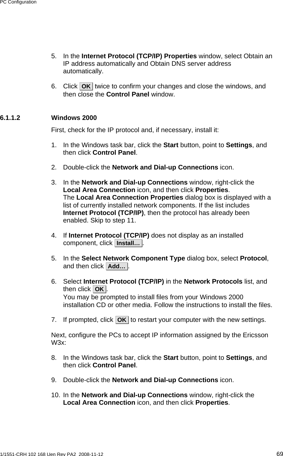 PC Configuration  5. In the Internet Protocol (TCP/IP) Properties window, select Obtain an IP address automatically and Obtain DNS server address automatically. 6. Click  OK  twice to confirm your changes and close the windows, and then close the Control Panel window. 6.1.1.2 Windows 2000 First, check for the IP protocol and, if necessary, install it: 1.  In the Windows task bar, click the Start button, point to Settings, and then click Control Panel. 2. Double-click the Network and Dial-up Connections icon. 3. In the Network and Dial-up Connections window, right-click the Local Area Connection icon, and then click Properties. The Local Area Connection Properties dialog box is displayed with a list of currently installed network components. If the list includes Internet Protocol (TCP/IP), then the protocol has already been enabled. Skip to step 11. 4. If Internet Protocol (TCP/IP) does not display as an installed component, click  Install… . 5. In the Select Network Component Type dialog box, select Protocol, and then click  Add… . 6. Select Internet Protocol (TCP/IP) in the Network Protocols list, and then click  OK . You may be prompted to install files from your Windows 2000 installation CD or other media. Follow the instructions to install the files. 7.  If prompted, click  OK  to restart your computer with the new settings. Next, configure the PCs to accept IP information assigned by the Ericsson W3x: 8.  In the Windows task bar, click the Start button, point to Settings, and then click Control Panel. 9. Double-click the Network and Dial-up Connections icon. 10. In the Network and Dial-up Connections window, right-click the Local Area Connection icon, and then click Properties. 1/1551-CRH 102 168 Uen Rev PA2  2008-11-12 69 