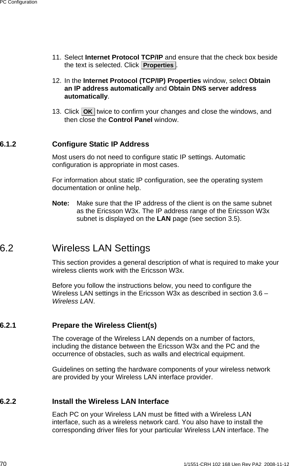 PC Configuration 11. Select Internet Protocol TCP/IP and ensure that the check box beside the text is selected. Click  Properties . 12. In the Internet Protocol (TCP/IP) Properties window, select Obtain an IP address automatically and Obtain DNS server address automatically. 13. Click  OK  twice to confirm your changes and close the windows, and then close the Control Panel window. 6.1.2  Configure Static IP Address Most users do not need to configure static IP settings. Automatic configuration is appropriate in most cases. For information about static IP configuration, see the operating system documentation or online help. Note:  Make sure that the IP address of the client is on the same subnet as the Ericsson W3x. The IP address range of the Ericsson W3x subnet is displayed on the LAN page (see section 3.5). 6.2  Wireless LAN Settings This section provides a general description of what is required to make your wireless clients work with the Ericsson W3x. Before you follow the instructions below, you need to configure the Wireless LAN settings in the Ericsson W3x as described in section 3.6 – Wireless LAN. 6.2.1  Prepare the Wireless Client(s) The coverage of the Wireless LAN depends on a number of factors, including the distance between the Ericsson W3x and the PC and the occurrence of obstacles, such as walls and electrical equipment. Guidelines on setting the hardware components of your wireless network are provided by your Wireless LAN interface provider. 6.2.2  Install the Wireless LAN Interface Each PC on your Wireless LAN must be fitted with a Wireless LAN interface, such as a wireless network card. You also have to install the corresponding driver files for your particular Wireless LAN interface. The 70  1/1551-CRH 102 168 Uen Rev PA2  2008-11-12 