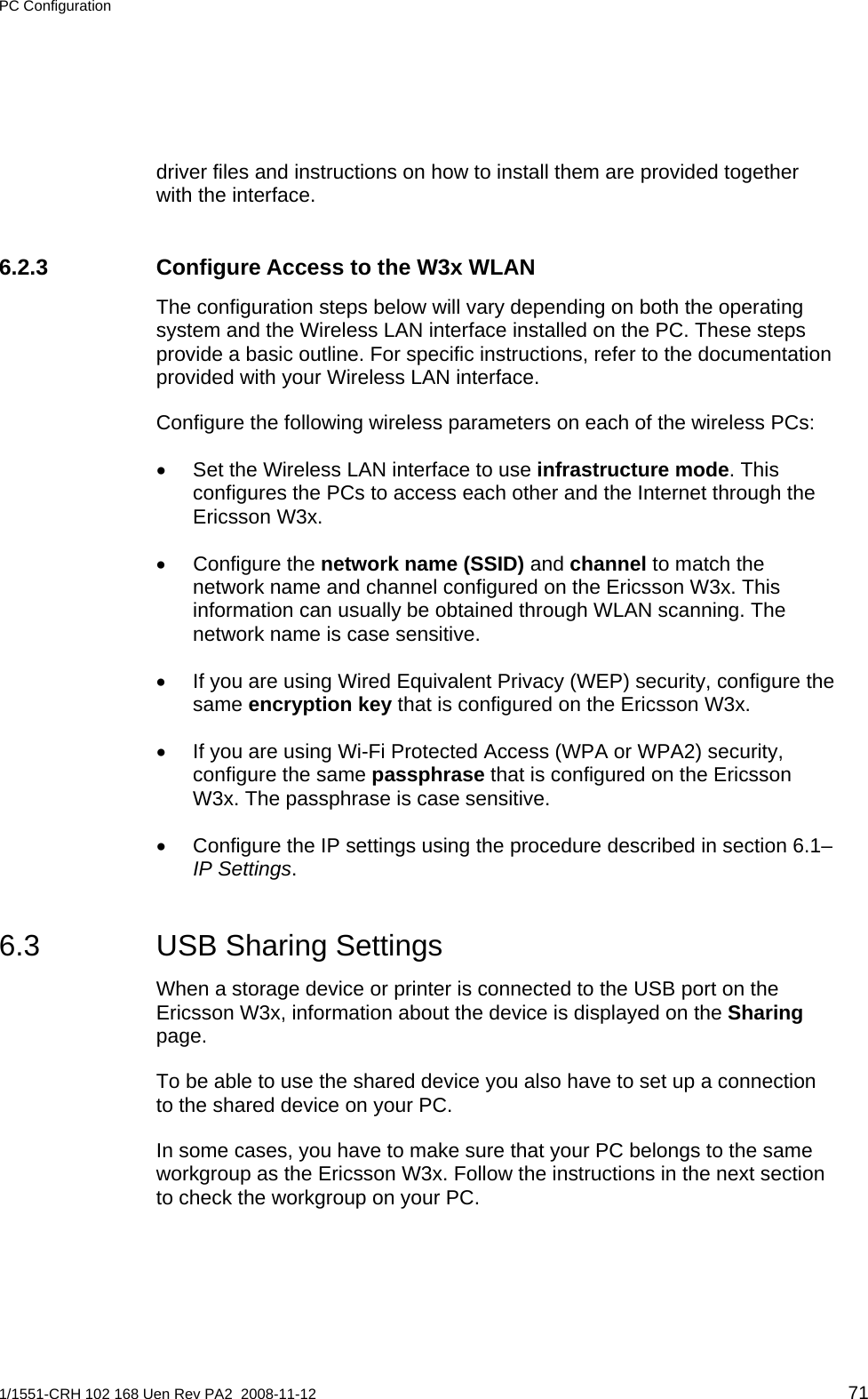 PC Configuration  driver files and instructions on how to install them are provided together with the interface. 6.2.3 Configure Access to the W3x WLAN The configuration steps below will vary depending on both the operating system and the Wireless LAN interface installed on the PC. These steps provide a basic outline. For specific instructions, refer to the documentation provided with your Wireless LAN interface. Configure the following wireless parameters on each of the wireless PCs: •  Set the Wireless LAN interface to use infrastructure mode. This configures the PCs to access each other and the Internet through the Ericsson W3x. • Configure the network name (SSID) and channel to match the network name and channel configured on the Ericsson W3x. This information can usually be obtained through WLAN scanning. The network name is case sensitive. •  If you are using Wired Equivalent Privacy (WEP) security, configure the same encryption key that is configured on the Ericsson W3x. •  If you are using Wi-Fi Protected Access (WPA or WPA2) security, configure the same passphrase that is configured on the Ericsson W3x. The passphrase is case sensitive. •  Configure the IP settings using the procedure described in section 6.1– IP Settings. 6.3  USB Sharing Settings When a storage device or printer is connected to the USB port on the Ericsson W3x, information about the device is displayed on the Sharing page.  To be able to use the shared device you also have to set up a connection to the shared device on your PC. In some cases, you have to make sure that your PC belongs to the same workgroup as the Ericsson W3x. Follow the instructions in the next section to check the workgroup on your PC. 1/1551-CRH 102 168 Uen Rev PA2  2008-11-12 71 